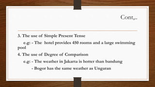 Cont,..
3. The use of Simple Present Tense
e.g: - The hotel provides 450 rooms and a large swimming
pool
4. The use of Degree of Comparison
e.g: - The weather in Jakarta is hotter than bandung
- Bogor has the same weather as Ungaran
 