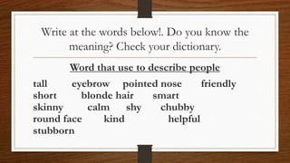 Write at the words below!. Do you know the
meaning? Check your dictionary.
Word that use to describe people
tall eyebrow pointed nose friendly
short blonde hair smart
skinny calm shy chubby
round face kind helpful
stubborn
 