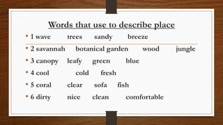 Words that use to describe place
• 1 wave trees sandy breeze
• 2 savannah botanical garden wood jungle
• 3 canopy leafy green blue
• 4 cool cold fresh
• 5 coral clear sofa fish
• 6 dirty nice clean comfortable
 