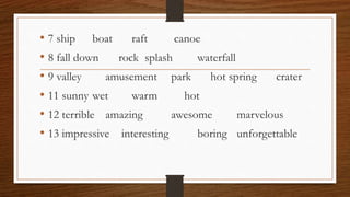 • 7 ship boat raft canoe
• 8 fall down rock splash waterfall
• 9 valley amusement park hot spring crater
• 11 sunny wet warm hot
• 12 terrible amazing awesome marvelous
• 13 impressive interesting boring unforgettable
 