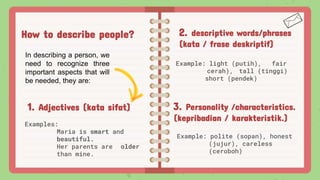 How to describe people? 2. descriptive words/phrases
(kata / frase deskriptif)
Example: light (putih), fair
cerah), tall (tinggi)
short (pendek)
1. Adjectives (kata sifat)
Examples:
Maria is smart and
beautiful.
Her parents are older
than mine.
3. Personality /characteristics.
(kepribadian / karakteristik.)
Example: polite (sopan), honest
(jujur), careless
(ceroboh)
In describing a person, we
need to recognize three
important aspects that will
be needed, they are:
 
