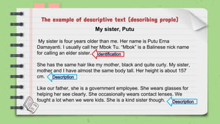 The example of descriptive text (describing prople)
My sister, Putu
My sister is four years older than me. Her name is Putu Erna
Damayanti. I usually call her Mbok Tu. “Mbok” is a Balinese nick name
for calling an elder sister.
She has the same hair like my mother, black and quite curly. My sister,
mother and I have almost the same body tall. Her height is about 157
cm.
Like our father, she is a government employee. She wears glasses for
helping her see clearly. She occasionally wears contact lenses. We
fought a lot when we were kids. She is a kind sister though.
 