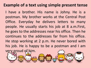 Example of a text using simple present tense
I have a brother. His name is Johny. He is a
postman. My brother works at the Central Post
Office. Everyday he delivers letters to many
people. He usually starts his job at 8 a.m.First,
he goes to the addresses near his office. Then he
continues to the addresses far from his office.
He stop working at 2 p.m. He never bored with
his job. He is happy to be a postman and I am
very proud of him.
 