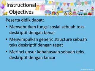 Instructional
Objectives
Peserta didik dapat:
• Menyebutkan fungsi sosial sebuah teks
deskriptif dengan benar
• Menyimpulkan generic structure sebuah
teks deskriptif dengan tepat
• Merinci unsur kebahasaan sebuah teks
deskriptif dengan lancar
 