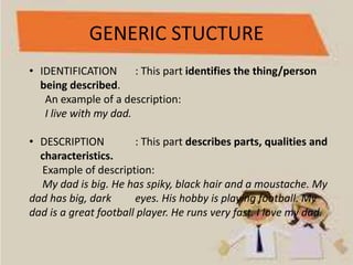 GENERIC STUCTURE
• IDENTIFICATION : This part identifies the thing/person
being described.
An example of a description:
I live with my dad.
• DESCRIPTION : This part describes parts, qualities and
characteristics.
Example of description:
My dad is big. He has spiky, black hair and a moustache. My
dad has big, dark eyes. His hobby is playing football. My
dad is a great football player. He runs very fast. I love my dad.
 