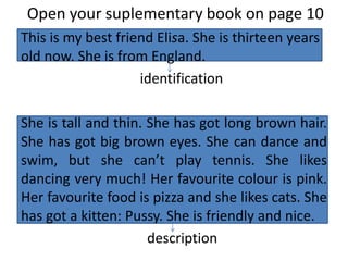 Open your suplementary book on page 10
This is my best friend Elisa. She is thirteen years
old now. She is from England.
identification
She is tall and thin. She has got long brown hair.
She has got big brown eyes. She can dance and
swim, but she can’t play tennis. She likes
dancing very much! Her favourite colour is pink.
Her favourite food is pizza and she likes cats. She
has got a kitten: Pussy. She is friendly and nice.
description
 