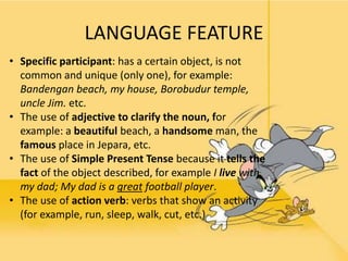 LANGUAGE FEATURE
• Specific participant: has a certain object, is not
common and unique (only one), for example:
Bandengan beach, my house, Borobudur temple,
uncle Jim. etc.
• The use of adjective to clarify the noun, for
example: a beautiful beach, a handsome man, the
famous place in Jepara, etc.
• The use of Simple Present Tense because it tells the
fact of the object described, for example I live with
my dad; My dad is a great football player.
• The use of action verb: verbs that show an activity
(for example, run, sleep, walk, cut, etc.)
 