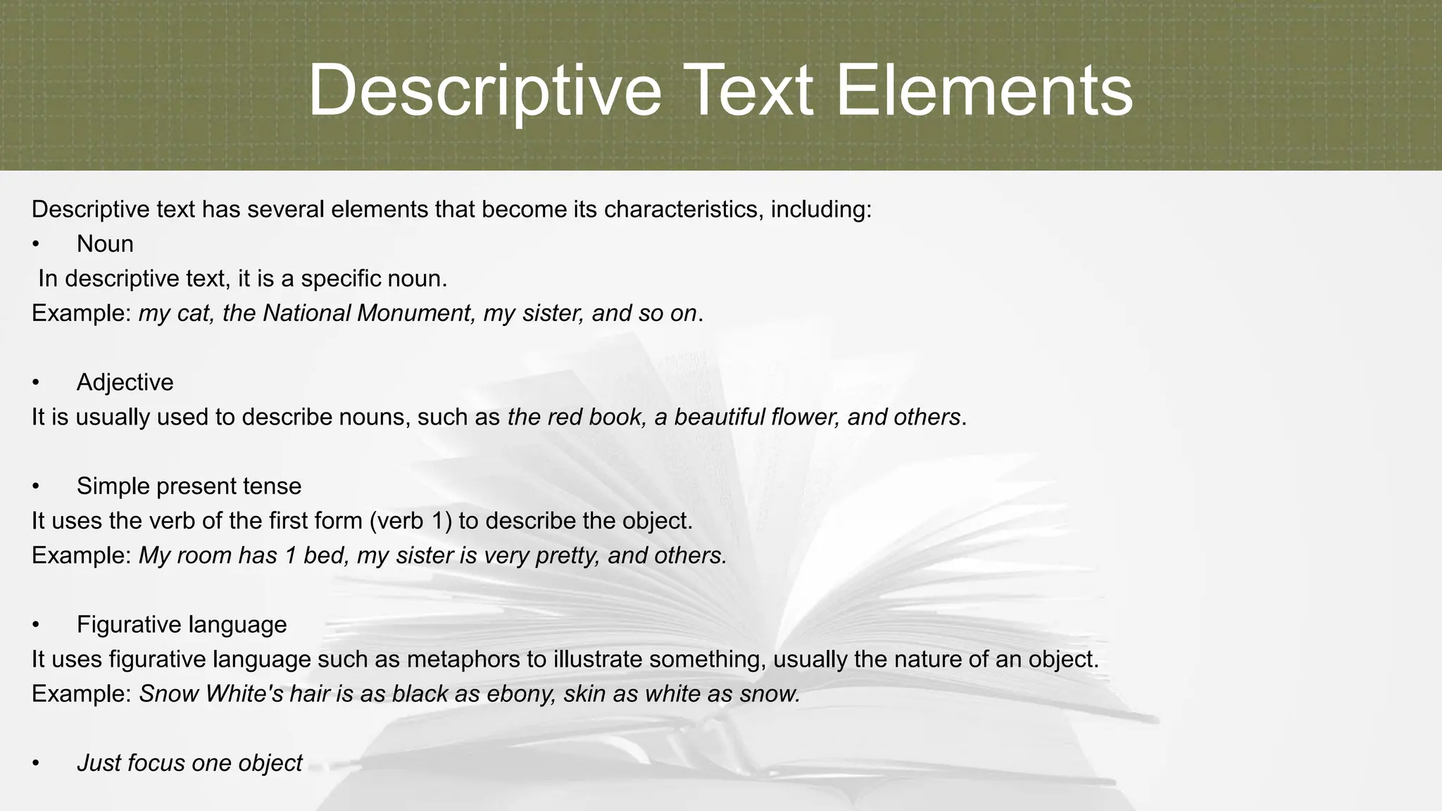 Descriptive Text Elements
Descriptive text has several elements that become its characteristics, including:
• Noun
In descriptive text, it is a specific noun.
Example: my cat, the National Monument, my sister, and so on.
• Adjective
It is usually used to describe nouns, such as the red book, a beautiful flower, and others.
• Simple present tense
It uses the verb of the first form (verb 1) to describe the object.
Example: My room has 1 bed, my sister is very pretty, and others.
• Figurative language
It uses figurative language such as metaphors to illustrate something, usually the nature of an object.
Example: Snow White's hair is as black as ebony, skin as white as snow.
• Just focus one object
 