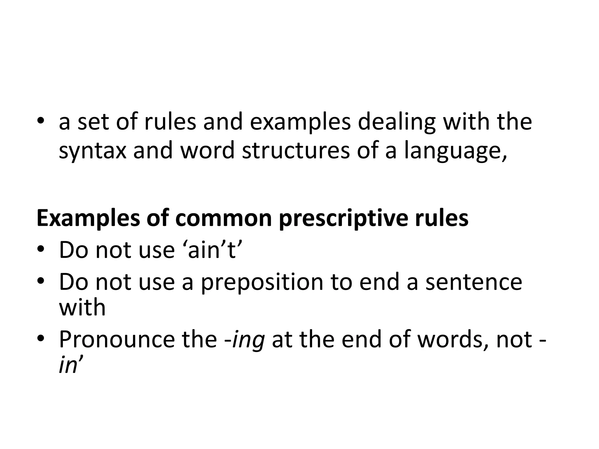 • a set of rules and examples dealing with the
syntax and word structures of a language,
Examples of common prescriptive rules
• Do not use ‘ain’t’
• Do not use a preposition to end a sentence
with
• Pronounce the -ing at the end of words, not -
in’
 