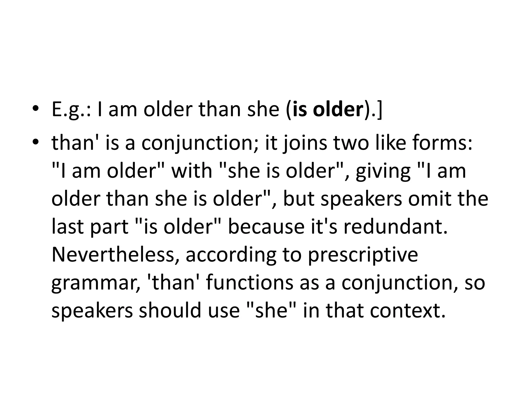 • E.g.: I am older than she (is older).]
• than' is a conjunction; it joins two like forms:
"I am older" with "she is older", giving "I am
older than she is older", but speakers omit the
last part "is older" because it's redundant.
Nevertheless, according to prescriptive
grammar, 'than' functions as a conjunction, so
speakers should use "she" in that context.
 