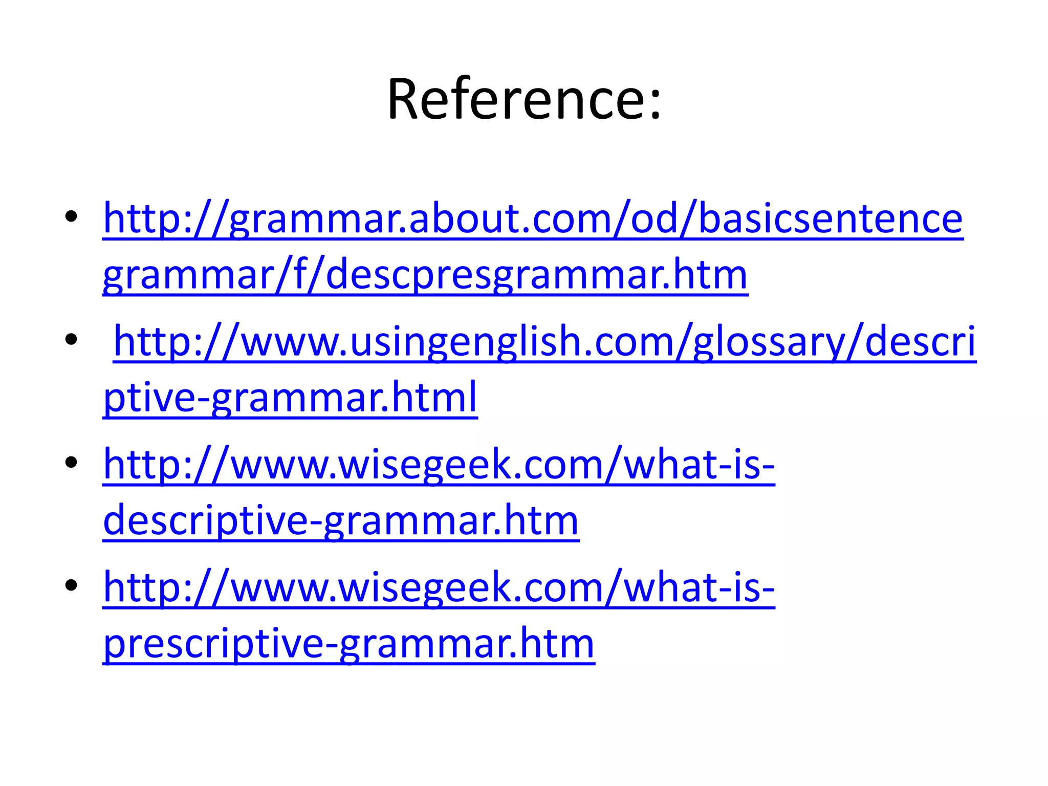 Reference:
• http://grammar.about.com/od/basicsentence
grammar/f/descpresgrammar.htm
• http://www.usingenglish.com/glossary/descri
ptive-grammar.html
• http://www.wisegeek.com/what-is-
descriptive-grammar.htm
• http://www.wisegeek.com/what-is-
prescriptive-grammar.htm
 