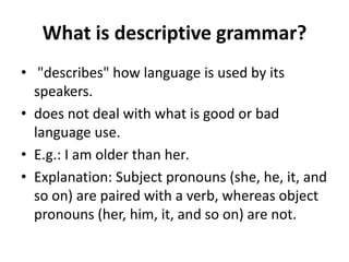 What is descriptive grammar?
• "describes" how language is used by its
speakers.
• does not deal with what is good or bad
language use.
• E.g.: I am older than her.
• Explanation: Subject pronouns (she, he, it, and
so on) are paired with a verb, whereas object
pronouns (her, him, it, and so on) are not.
 