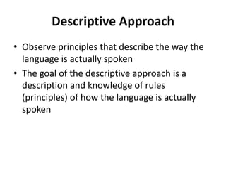 Descriptive Approach
• Observe principles that describe the way the
language is actually spoken
• The goal of the descriptive approach is a
description and knowledge of rules
(principles) of how the language is actually
spoken
 