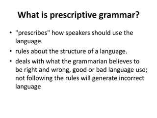 What is prescriptive grammar?
• "prescribes" how speakers should use the
language.
• rules about the structure of a language.
• deals with what the grammarian believes to
be right and wrong, good or bad language use;
not following the rules will generate incorrect
language
 