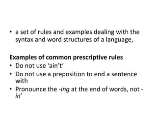 • a set of rules and examples dealing with the
syntax and word structures of a language,
Examples of common prescriptive rules
• Do not use ‘ain’t’
• Do not use a preposition to end a sentence
with
• Pronounce the -ing at the end of words, not -
in’
 