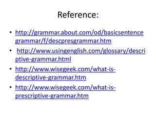 Reference:
• http://grammar.about.com/od/basicsentence
grammar/f/descpresgrammar.htm
• http://www.usingenglish.com/glossary/descri
ptive-grammar.html
• http://www.wisegeek.com/what-is-
descriptive-grammar.htm
• http://www.wisegeek.com/what-is-
prescriptive-grammar.htm
 