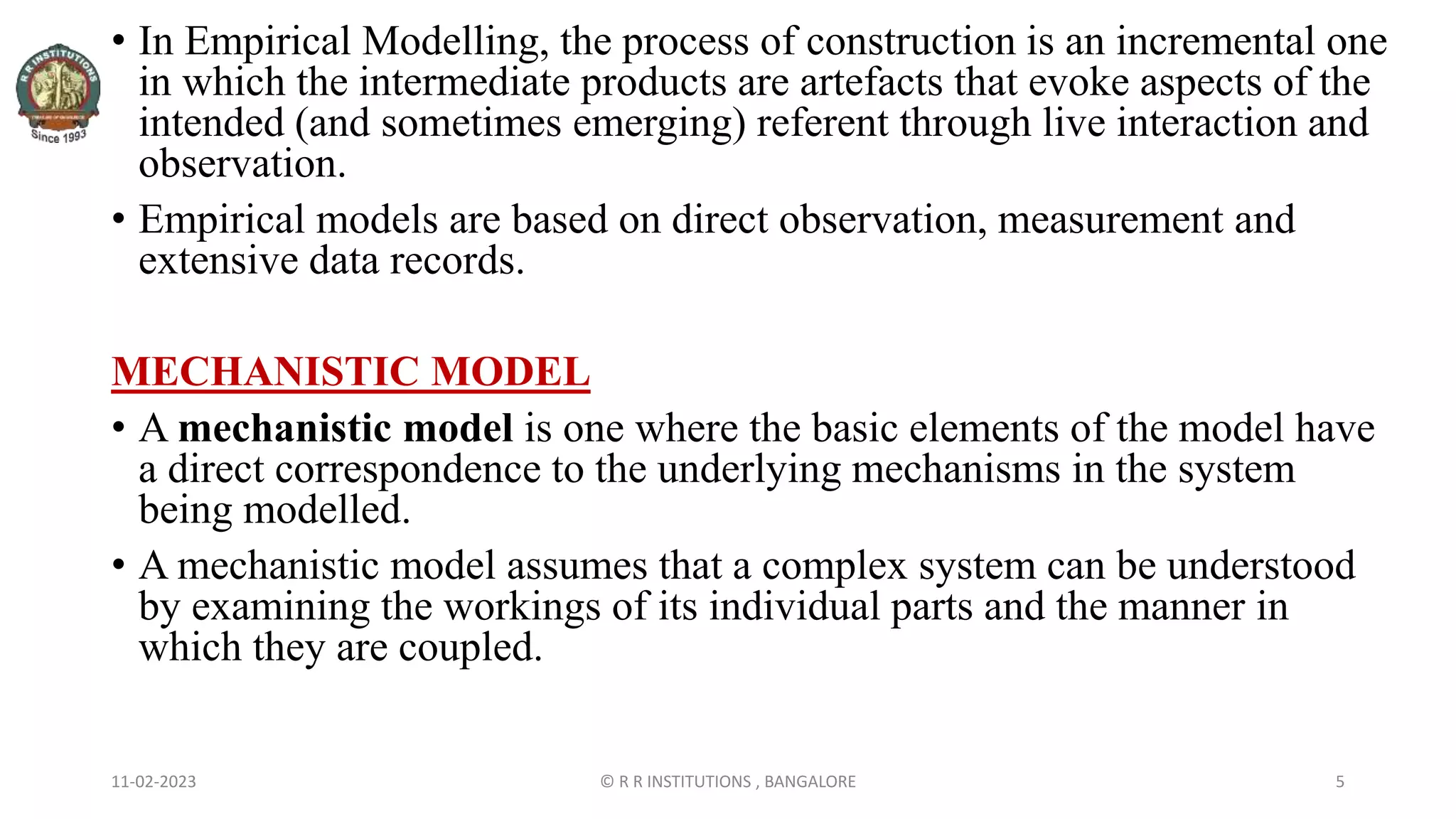 11-02-2023 © R R INSTITUTIONS , BANGALORE 5
• In Empirical Modelling, the process of construction is an incremental one
in which the intermediate products are artefacts that evoke aspects of the
intended (and sometimes emerging) referent through live interaction and
observation.
• Empirical models are based on direct observation, measurement and
extensive data records.
MECHANISTIC MODEL
• A mechanistic model is one where the basic elements of the model have
a direct correspondence to the underlying mechanisms in the system
being modelled.
• A mechanistic model assumes that a complex system can be understood
by examining the workings of its individual parts and the manner in
which they are coupled.
 