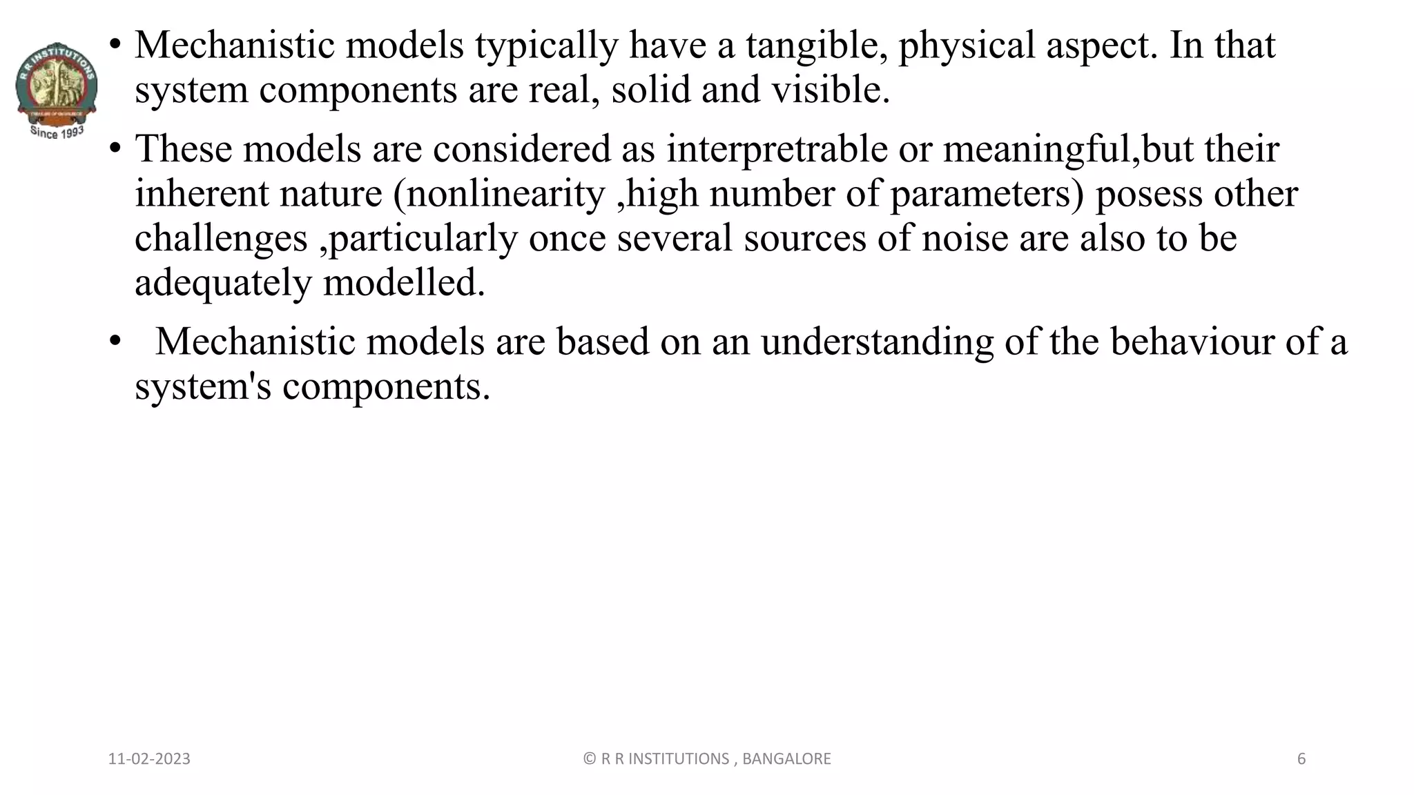 11-02-2023 © R R INSTITUTIONS , BANGALORE 6
• Mechanistic models typically have a tangible, physical aspect. In that
system components are real, solid and visible.
• These models are considered as interpretrable or meaningful,but their
inherent nature (nonlinearity ,high number of parameters) posess other
challenges ,particularly once several sources of noise are also to be
adequately modelled.
• Mechanistic models are based on an understanding of the behaviour of a
system's components.
 