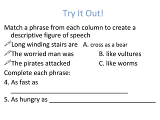 Try It Out!  Match a phrase from each column to create a descriptive figure of speech Long winding stairs are A.  cross as a bear The worried man was B. like vultures The pirates attacked  C. like worms Complete each phrase: 4. As fast as _________________________________  5. As hungry as ______________________________ 