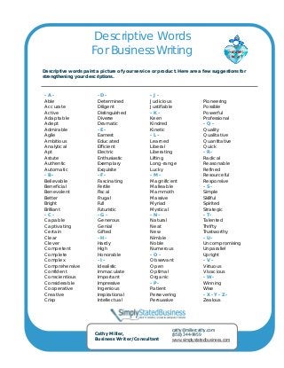Descriptive Words
                      For Business Writing
Descriptive words paint a picture of your service or product. Here are a few suggestions for
strengthening your descriptions.



-A-                     -D-                     -J-
Able                    Determined              Judicious                Pioneering
Accurate                Diligent                Justifiable              Possible
Active                  Distinguished           -K–                      Powerful
Adaptable               Diverse                 Keen                     Professional
Adept                   Dramatic                Kindred                  -Q-
Admirable               -E-                     Kinetic                  Quality
Agile                   Earnest                 -L–                      Qualitative
Ambitious               Educated                Learned                  Quantitative
Analytical              Efficient               Liberal                  Quick
Apt                     Electric                Liberating               -R-
Astute                  Enthusiastic            Lifting                  Radical
Authentic               Exemplary               Long-range               Reasonable
Automatic               Exquisite               Lucky                    Refined
-B-                     -F-                     -M–                      Resourceful
Believable              Fascinating             Magnificent              Responsive
Beneficial              Fertile                 Malleable                -S-
Benevolent              Fiscal                  Mammoth                  Simple
Better                  Frugal                  Massive                  Skillful
Bright                  Full                    Myriad                   Spirited
Brilliant               Futuristic              Mystical                 Strategic
-C-                     -G-                     -N–                      -T-
Capable                 Generous                Natural                  Talented
Captivating             Genial                  Neat                     Thrifty
Certain                 Gifted                  New                      Trustworthy
Clear                   -H-                     Nimble                   -U–
Clever                  Hardy                   Noble                    Uncompromising
Competent               High                    Numerous                 Unparallel
Complete                Honorable               -O-                      Upright
Complex                 -I-                     Observant                -V-
Comprehensive           Idealistic              Open                     Virtuous
Confident               Immaculate              Optimal                  Vivacious
Conscientious           Important               Organic                  -W-
Considerable            Impressive              -P-                      Winning
Cooperative             Ingenious               Patient                  Wise
Creative                Inspirational           Persevering              -X-Y-Z-
Crisp                   Intellectual            Persuasive               Zealous




                                                          cathy@millercathy.com
                       Cathy Miller,                      (858) 344-9959
                       Business Writer/Consultant         www.simplystatedbusiness.com
 