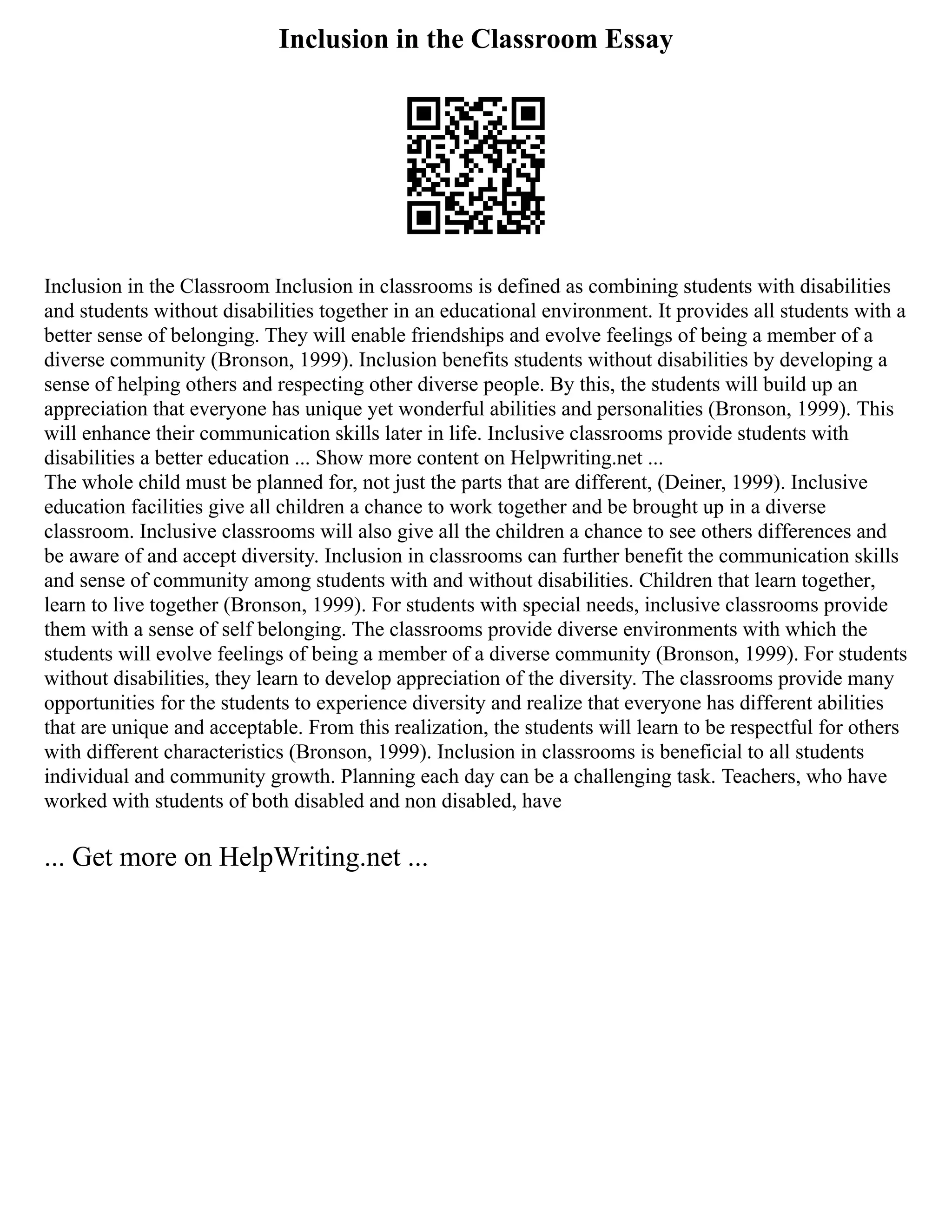 Inclusion in the Classroom Essay
Inclusion in the Classroom Inclusion in classrooms is defined as combining students with disabilities
and students without disabilities together in an educational environment. It provides all students with a
better sense of belonging. They will enable friendships and evolve feelings of being a member of a
diverse community (Bronson, 1999). Inclusion benefits students without disabilities by developing a
sense of helping others and respecting other diverse people. By this, the students will build up an
appreciation that everyone has unique yet wonderful abilities and personalities (Bronson, 1999). This
will enhance their communication skills later in life. Inclusive classrooms provide students with
disabilities a better education ... Show more content on Helpwriting.net ...
The whole child must be planned for, not just the parts that are different, (Deiner, 1999). Inclusive
education facilities give all children a chance to work together and be brought up in a diverse
classroom. Inclusive classrooms will also give all the children a chance to see others differences and
be aware of and accept diversity. Inclusion in classrooms can further benefit the communication skills
and sense of community among students with and without disabilities. Children that learn together,
learn to live together (Bronson, 1999). For students with special needs, inclusive classrooms provide
them with a sense of self belonging. The classrooms provide diverse environments with which the
students will evolve feelings of being a member of a diverse community (Bronson, 1999). For students
without disabilities, they learn to develop appreciation of the diversity. The classrooms provide many
opportunities for the students to experience diversity and realize that everyone has different abilities
that are unique and acceptable. From this realization, the students will learn to be respectful for others
with different characteristics (Bronson, 1999). Inclusion in classrooms is beneficial to all students
individual and community growth. Planning each day can be a challenging task. Teachers, who have
worked with students of both disabled and non disabled, have
... Get more on HelpWriting.net ...
 