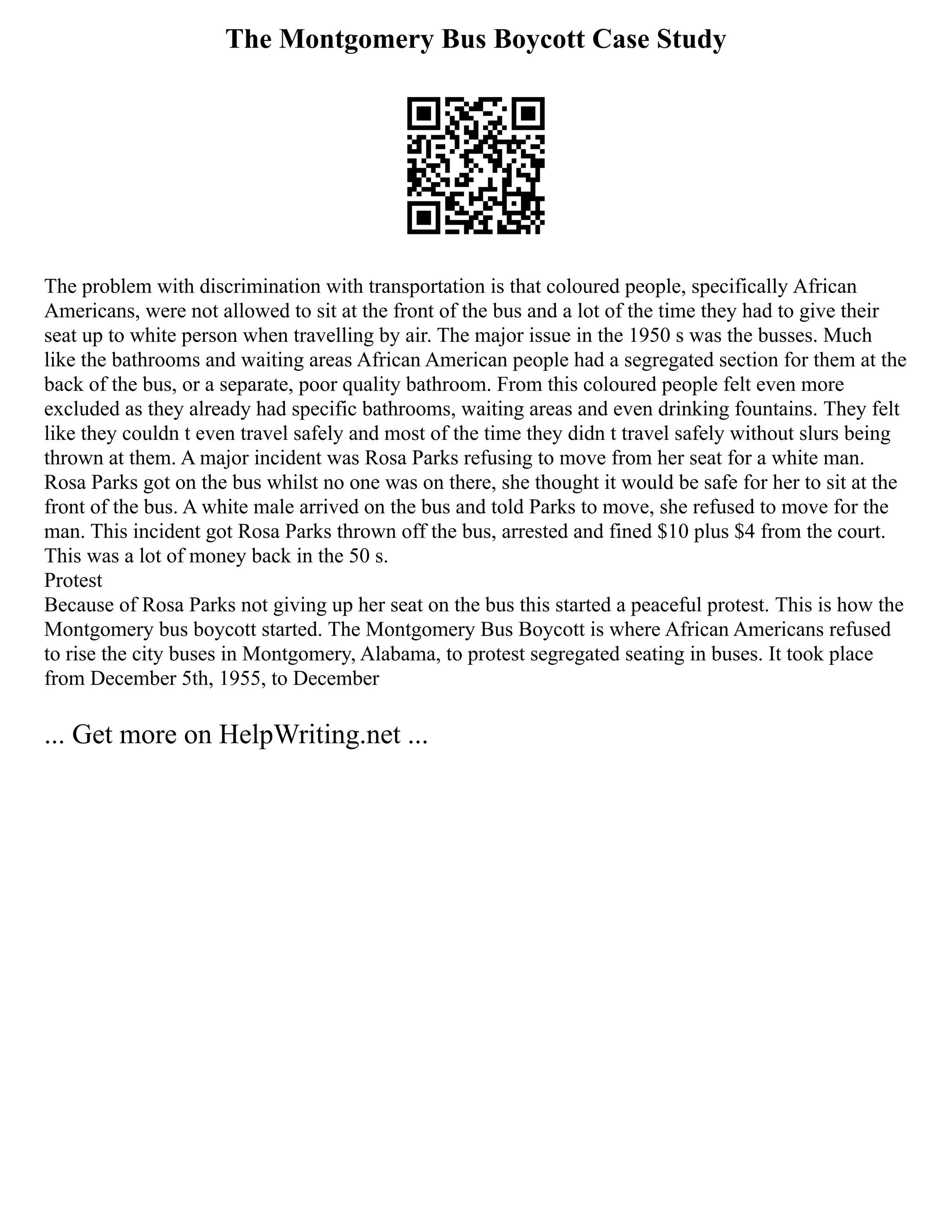The Montgomery Bus Boycott Case Study
The problem with discrimination with transportation is that coloured people, specifically African
Americans, were not allowed to sit at the front of the bus and a lot of the time they had to give their
seat up to white person when travelling by air. The major issue in the 1950 s was the busses. Much
like the bathrooms and waiting areas African American people had a segregated section for them at the
back of the bus, or a separate, poor quality bathroom. From this coloured people felt even more
excluded as they already had specific bathrooms, waiting areas and even drinking fountains. They felt
like they couldn t even travel safely and most of the time they didn t travel safely without slurs being
thrown at them. A major incident was Rosa Parks refusing to move from her seat for a white man.
Rosa Parks got on the bus whilst no one was on there, she thought it would be safe for her to sit at the
front of the bus. A white male arrived on the bus and told Parks to move, she refused to move for the
man. This incident got Rosa Parks thrown off the bus, arrested and fined $10 plus $4 from the court.
This was a lot of money back in the 50 s.
Protest
Because of Rosa Parks not giving up her seat on the bus this started a peaceful protest. This is how the
Montgomery bus boycott started. The Montgomery Bus Boycott is where African Americans refused
to rise the city buses in Montgomery, Alabama, to protest segregated seating in buses. It took place
from December 5th, 1955, to December
... Get more on HelpWriting.net ...
 