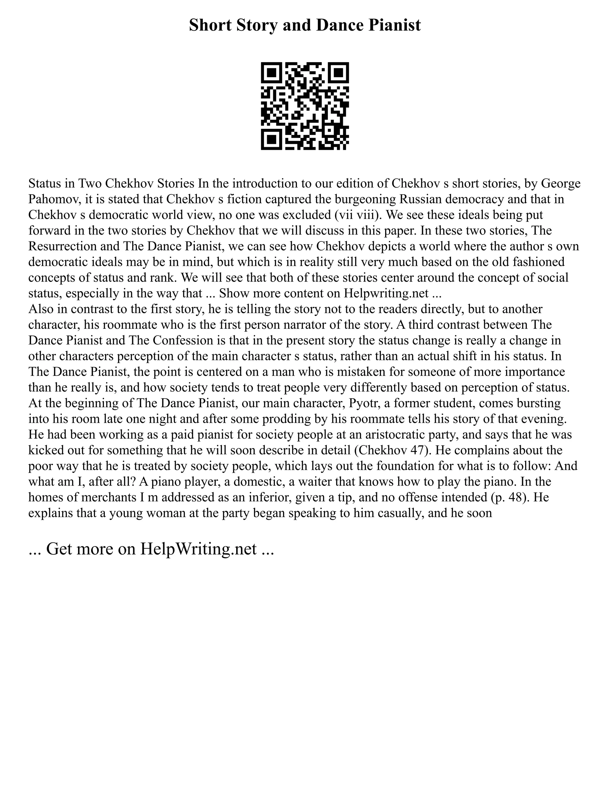 Short Story and Dance Pianist
Status in Two Chekhov Stories In the introduction to our edition of Chekhov s short stories, by George
Pahomov, it is stated that Chekhov s fiction captured the burgeoning Russian democracy and that in
Chekhov s democratic world view, no one was excluded (vii viii). We see these ideals being put
forward in the two stories by Chekhov that we will discuss in this paper. In these two stories, The
Resurrection and The Dance Pianist, we can see how Chekhov depicts a world where the author s own
democratic ideals may be in mind, but which is in reality still very much based on the old fashioned
concepts of status and rank. We will see that both of these stories center around the concept of social
status, especially in the way that ... Show more content on Helpwriting.net ...
Also in contrast to the first story, he is telling the story not to the readers directly, but to another
character, his roommate who is the first person narrator of the story. A third contrast between The
Dance Pianist and The Confession is that in the present story the status change is really a change in
other characters perception of the main character s status, rather than an actual shift in his status. In
The Dance Pianist, the point is centered on a man who is mistaken for someone of more importance
than he really is, and how society tends to treat people very differently based on perception of status.
At the beginning of The Dance Pianist, our main character, Pyotr, a former student, comes bursting
into his room late one night and after some prodding by his roommate tells his story of that evening.
He had been working as a paid pianist for society people at an aristocratic party, and says that he was
kicked out for something that he will soon describe in detail (Chekhov 47). He complains about the
poor way that he is treated by society people, which lays out the foundation for what is to follow: And
what am I, after all? A piano player, a domestic, a waiter that knows how to play the piano. In the
homes of merchants I m addressed as an inferior, given a tip, and no offense intended (p. 48). He
explains that a young woman at the party began speaking to him casually, and he soon
... Get more on HelpWriting.net ...
 