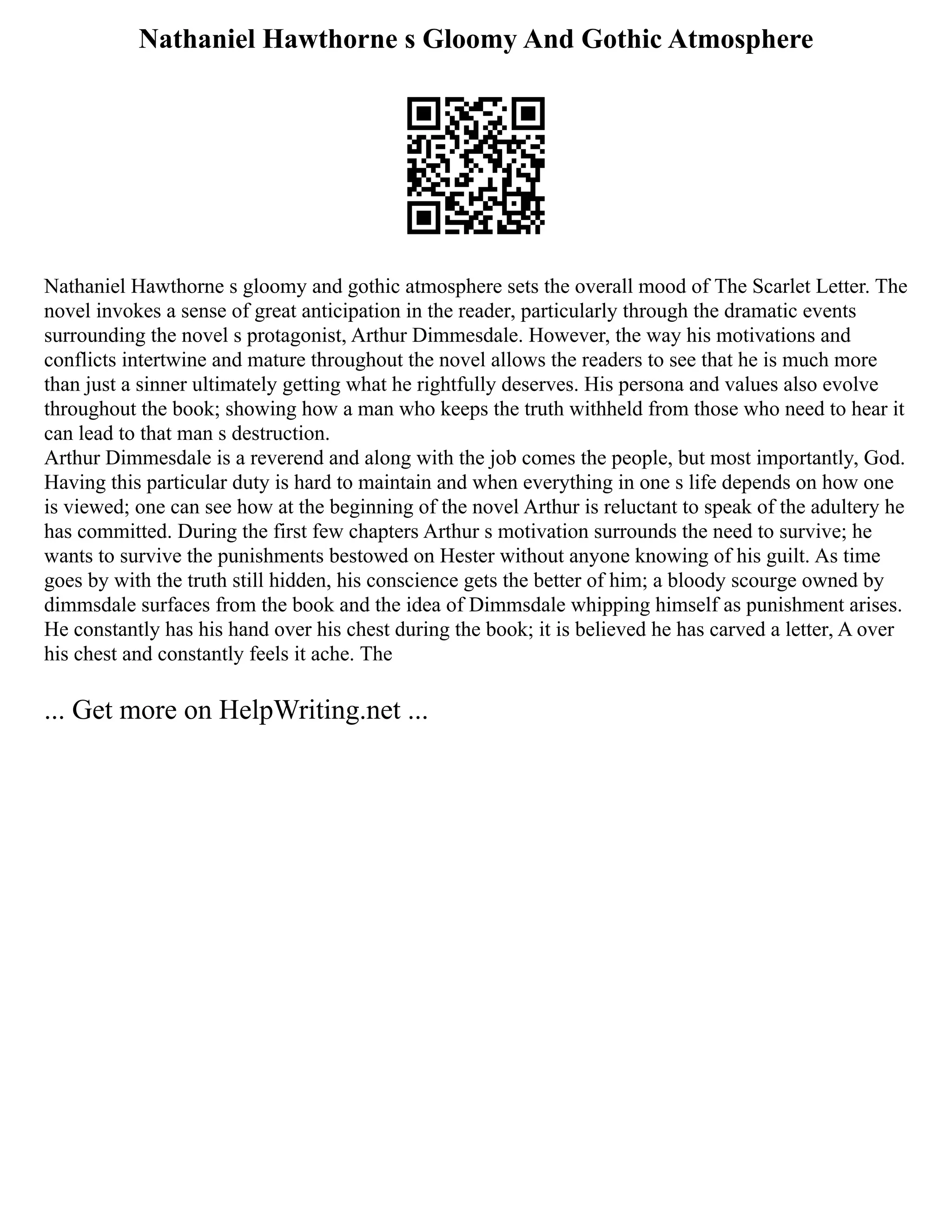 Nathaniel Hawthorne s Gloomy And Gothic Atmosphere
Nathaniel Hawthorne s gloomy and gothic atmosphere sets the overall mood of The Scarlet Letter. The
novel invokes a sense of great anticipation in the reader, particularly through the dramatic events
surrounding the novel s protagonist, Arthur Dimmesdale. However, the way his motivations and
conflicts intertwine and mature throughout the novel allows the readers to see that he is much more
than just a sinner ultimately getting what he rightfully deserves. His persona and values also evolve
throughout the book; showing how a man who keeps the truth withheld from those who need to hear it
can lead to that man s destruction.
Arthur Dimmesdale is a reverend and along with the job comes the people, but most importantly, God.
Having this particular duty is hard to maintain and when everything in one s life depends on how one
is viewed; one can see how at the beginning of the novel Arthur is reluctant to speak of the adultery he
has committed. During the first few chapters Arthur s motivation surrounds the need to survive; he
wants to survive the punishments bestowed on Hester without anyone knowing of his guilt. As time
goes by with the truth still hidden, his conscience gets the better of him; a bloody scourge owned by
dimmsdale surfaces from the book and the idea of Dimmsdale whipping himself as punishment arises.
He constantly has his hand over his chest during the book; it is believed he has carved a letter, A over
his chest and constantly feels it ache. The
... Get more on HelpWriting.net ...
 