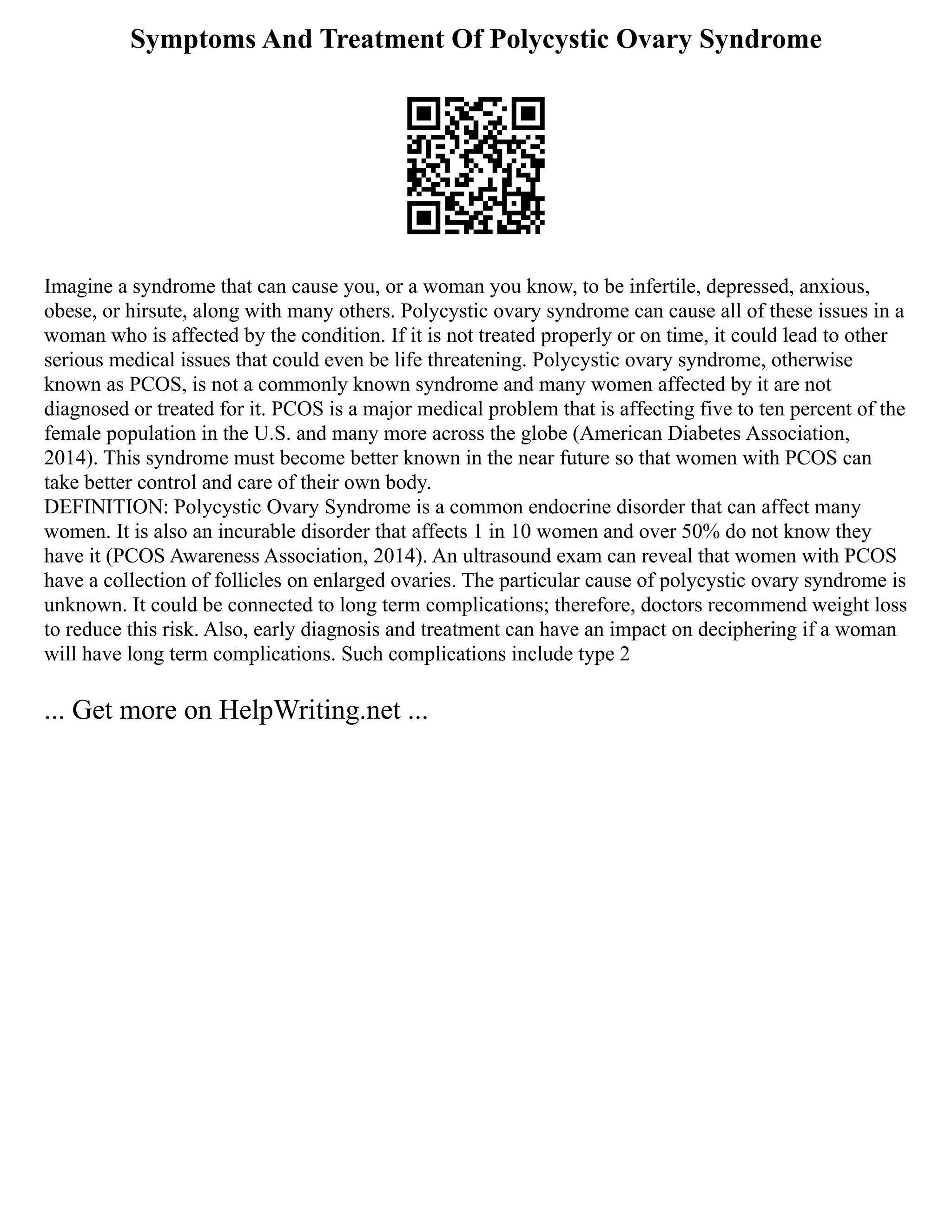 Symptoms And Treatment Of Polycystic Ovary Syndrome
Imagine a syndrome that can cause you, or a woman you know, to be infertile, depressed, anxious,
obese, or hirsute, along with many others. Polycystic ovary syndrome can cause all of these issues in a
woman who is affected by the condition. If it is not treated properly or on time, it could lead to other
serious medical issues that could even be life threatening. Polycystic ovary syndrome, otherwise
known as PCOS, is not a commonly known syndrome and many women affected by it are not
diagnosed or treated for it. PCOS is a major medical problem that is affecting five to ten percent of the
female population in the U.S. and many more across the globe (American Diabetes Association,
2014). This syndrome must become better known in the near future so that women with PCOS can
take better control and care of their own body.
DEFINITION: Polycystic Ovary Syndrome is a common endocrine disorder that can affect many
women. It is also an incurable disorder that affects 1 in 10 women and over 50% do not know they
have it (PCOS Awareness Association, 2014). An ultrasound exam can reveal that women with PCOS
have a collection of follicles on enlarged ovaries. The particular cause of polycystic ovary syndrome is
unknown. It could be connected to long term complications; therefore, doctors recommend weight loss
to reduce this risk. Also, early diagnosis and treatment can have an impact on deciphering if a woman
will have long term complications. Such complications include type 2
... Get more on HelpWriting.net ...
 