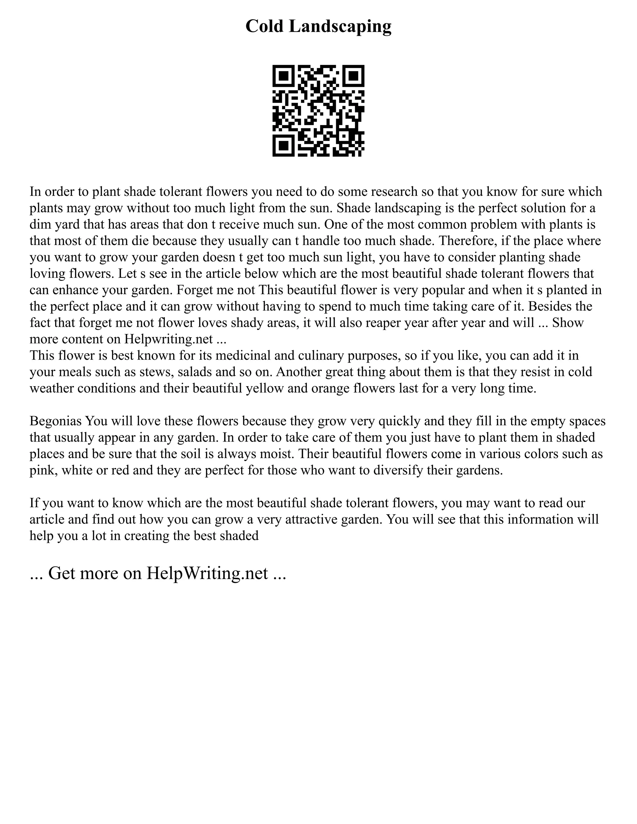 Cold Landscaping
In order to plant shade tolerant flowers you need to do some research so that you know for sure which
plants may grow without too much light from the sun. Shade landscaping is the perfect solution for a
dim yard that has areas that don t receive much sun. One of the most common problem with plants is
that most of them die because they usually can t handle too much shade. Therefore, if the place where
you want to grow your garden doesn t get too much sun light, you have to consider planting shade
loving flowers. Let s see in the article below which are the most beautiful shade tolerant flowers that
can enhance your garden. Forget me not This beautiful flower is very popular and when it s planted in
the perfect place and it can grow without having to spend to much time taking care of it. Besides the
fact that forget me not flower loves shady areas, it will also reaper year after year and will ... Show
more content on Helpwriting.net ...
This flower is best known for its medicinal and culinary purposes, so if you like, you can add it in
your meals such as stews, salads and so on. Another great thing about them is that they resist in cold
weather conditions and their beautiful yellow and orange flowers last for a very long time.
Begonias You will love these flowers because they grow very quickly and they fill in the empty spaces
that usually appear in any garden. In order to take care of them you just have to plant them in shaded
places and be sure that the soil is always moist. Their beautiful flowers come in various colors such as
pink, white or red and they are perfect for those who want to diversify their gardens.
If you want to know which are the most beautiful shade tolerant flowers, you may want to read our
article and find out how you can grow a very attractive garden. You will see that this information will
help you a lot in creating the best shaded
... Get more on HelpWriting.net ...
 