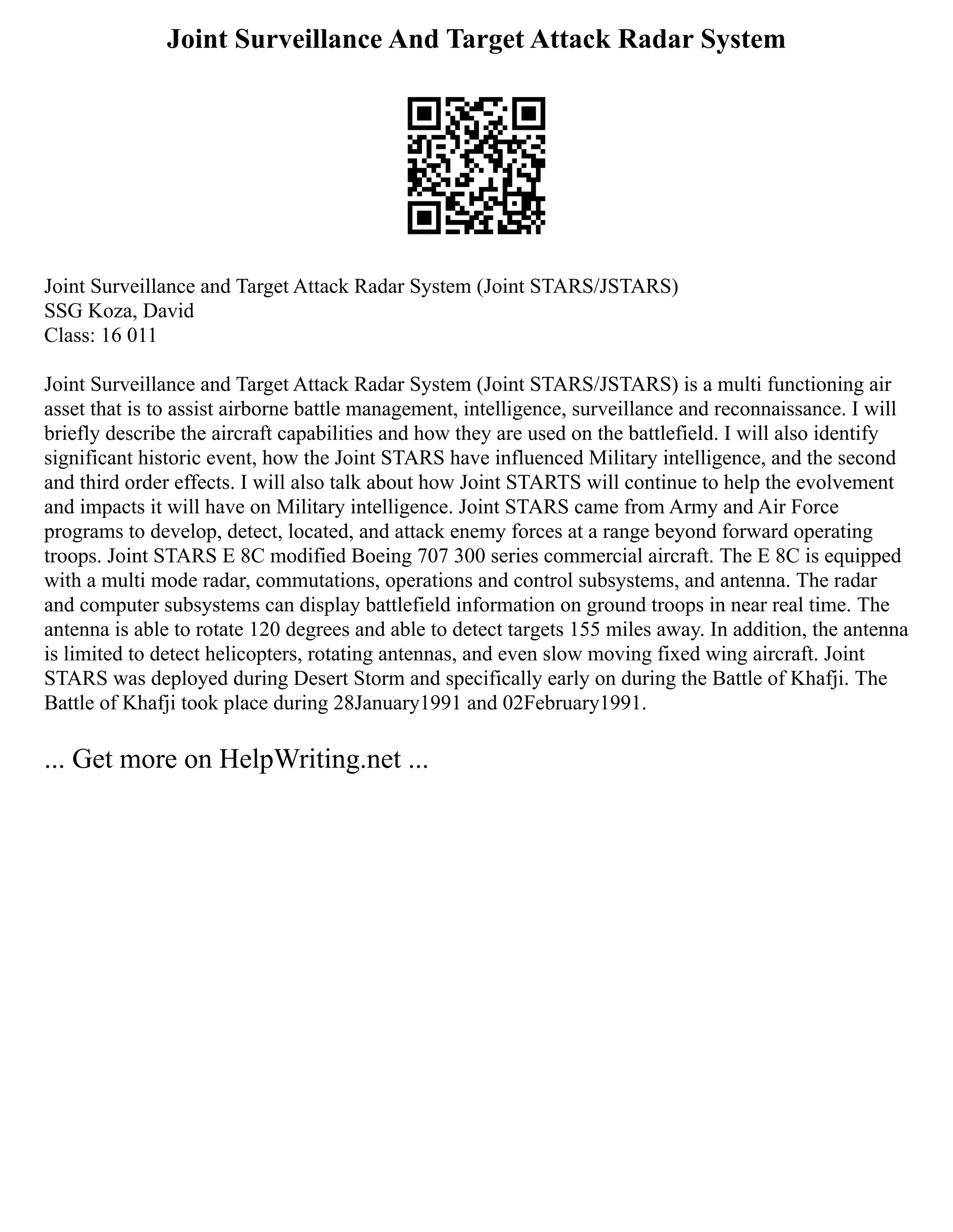 Joint Surveillance And Target Attack Radar System
Joint Surveillance and Target Attack Radar System (Joint STARS/JSTARS)
SSG Koza, David
Class: 16 011
Joint Surveillance and Target Attack Radar System (Joint STARS/JSTARS) is a multi functioning air
asset that is to assist airborne battle management, intelligence, surveillance and reconnaissance. I will
briefly describe the aircraft capabilities and how they are used on the battlefield. I will also identify
significant historic event, how the Joint STARS have influenced Military intelligence, and the second
and third order effects. I will also talk about how Joint STARTS will continue to help the evolvement
and impacts it will have on Military intelligence. Joint STARS came from Army and Air Force
programs to develop, detect, located, and attack enemy forces at a range beyond forward operating
troops. Joint STARS E 8C modified Boeing 707 300 series commercial aircraft. The E 8C is equipped
with a multi mode radar, commutations, operations and control subsystems, and antenna. The radar
and computer subsystems can display battlefield information on ground troops in near real time. The
antenna is able to rotate 120 degrees and able to detect targets 155 miles away. In addition, the antenna
is limited to detect helicopters, rotating antennas, and even slow moving fixed wing aircraft. Joint
STARS was deployed during Desert Storm and specifically early on during the Battle of Khafji. The
Battle of Khafji took place during 28January1991 and 02February1991.
... Get more on HelpWriting.net ...
 