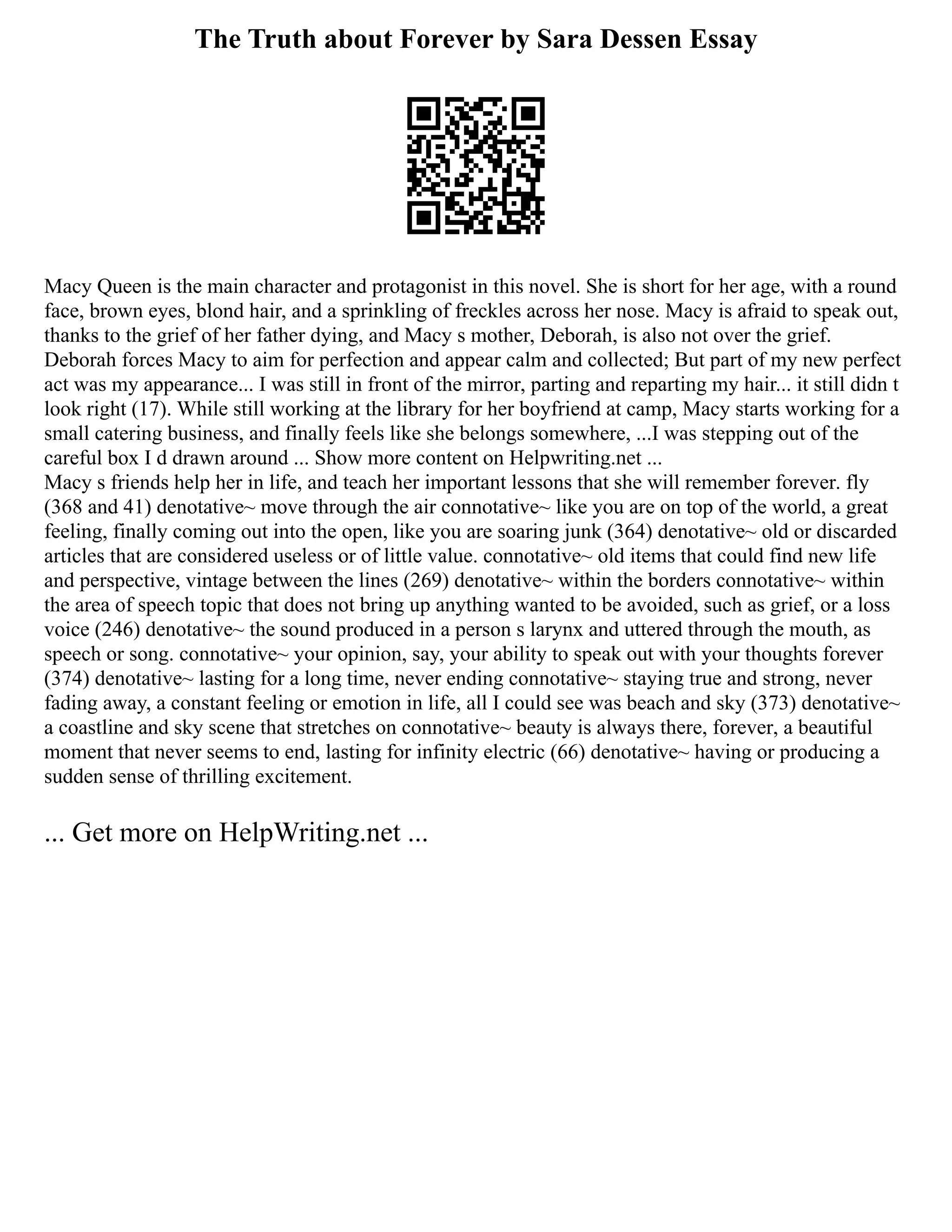 The Truth about Forever by Sara Dessen Essay
Macy Queen is the main character and protagonist in this novel. She is short for her age, with a round
face, brown eyes, blond hair, and a sprinkling of freckles across her nose. Macy is afraid to speak out,
thanks to the grief of her father dying, and Macy s mother, Deborah, is also not over the grief.
Deborah forces Macy to aim for perfection and appear calm and collected; But part of my new perfect
act was my appearance... I was still in front of the mirror, parting and reparting my hair... it still didn t
look right (17). While still working at the library for her boyfriend at camp, Macy starts working for a
small catering business, and finally feels like she belongs somewhere, ...I was stepping out of the
careful box I d drawn around ... Show more content on Helpwriting.net ...
Macy s friends help her in life, and teach her important lessons that she will remember forever. fly
(368 and 41) denotative~ move through the air connotative~ like you are on top of the world, a great
feeling, finally coming out into the open, like you are soaring junk (364) denotative~ old or discarded
articles that are considered useless or of little value. connotative~ old items that could find new life
and perspective, vintage between the lines (269) denotative~ within the borders connotative~ within
the area of speech topic that does not bring up anything wanted to be avoided, such as grief, or a loss
voice (246) denotative~ the sound produced in a person s larynx and uttered through the mouth, as
speech or song. connotative~ your opinion, say, your ability to speak out with your thoughts forever
(374) denotative~ lasting for a long time, never ending connotative~ staying true and strong, never
fading away, a constant feeling or emotion in life, all I could see was beach and sky (373) denotative~
a coastline and sky scene that stretches on connotative~ beauty is always there, forever, a beautiful
moment that never seems to end, lasting for infinity electric (66) denotative~ having or producing a
sudden sense of thrilling excitement.
... Get more on HelpWriting.net ...
 
