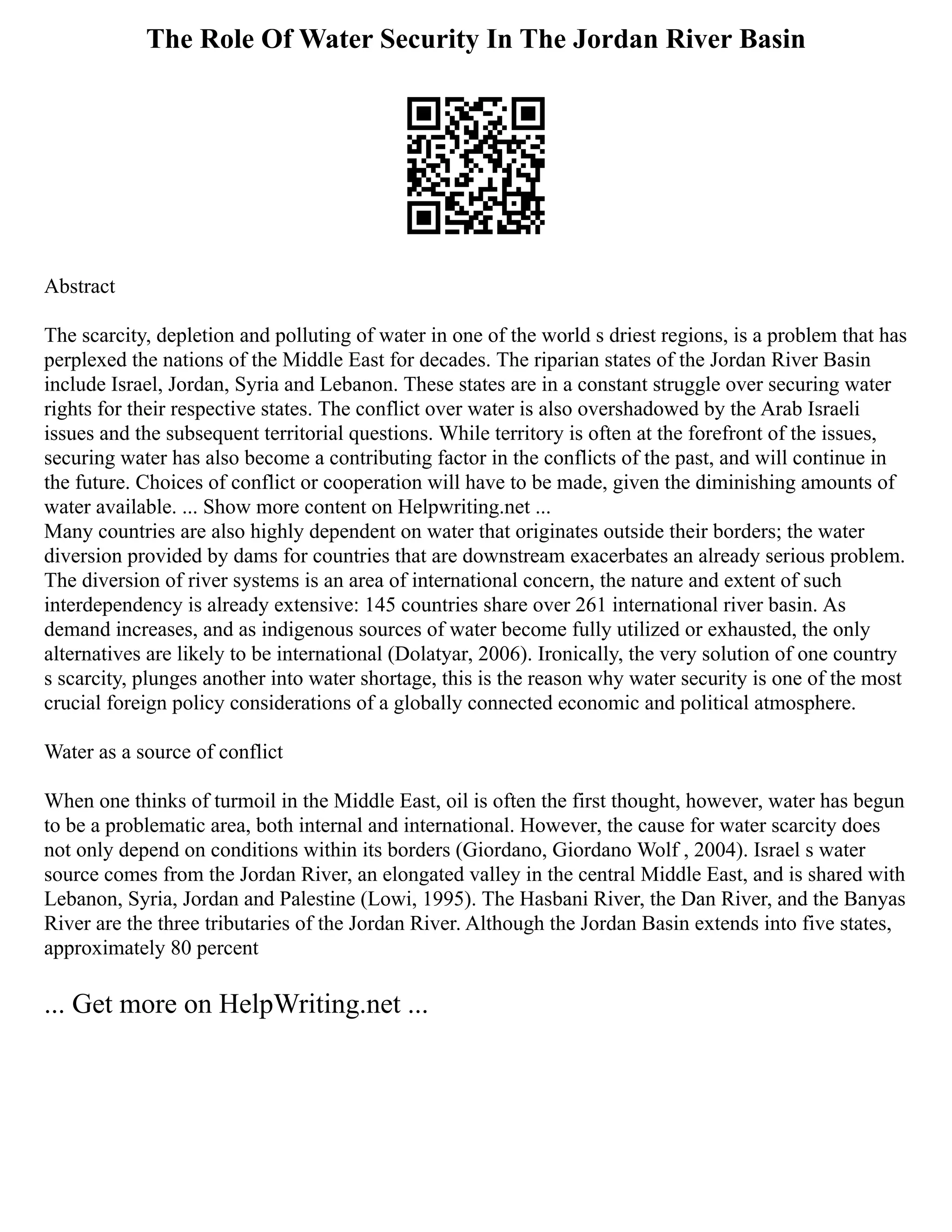 The Role Of Water Security In The Jordan River Basin
Abstract
The scarcity, depletion and polluting of water in one of the world s driest regions, is a problem that has
perplexed the nations of the Middle East for decades. The riparian states of the Jordan River Basin
include Israel, Jordan, Syria and Lebanon. These states are in a constant struggle over securing water
rights for their respective states. The conflict over water is also overshadowed by the Arab Israeli
issues and the subsequent territorial questions. While territory is often at the forefront of the issues,
securing water has also become a contributing factor in the conflicts of the past, and will continue in
the future. Choices of conflict or cooperation will have to be made, given the diminishing amounts of
water available. ... Show more content on Helpwriting.net ...
Many countries are also highly dependent on water that originates outside their borders; the water
diversion provided by dams for countries that are downstream exacerbates an already serious problem.
The diversion of river systems is an area of international concern, the nature and extent of such
interdependency is already extensive: 145 countries share over 261 international river basin. As
demand increases, and as indigenous sources of water become fully utilized or exhausted, the only
alternatives are likely to be international (Dolatyar, 2006). Ironically, the very solution of one country
s scarcity, plunges another into water shortage, this is the reason why water security is one of the most
crucial foreign policy considerations of a globally connected economic and political atmosphere.
Water as a source of conflict
When one thinks of turmoil in the Middle East, oil is often the first thought, however, water has begun
to be a problematic area, both internal and international. However, the cause for water scarcity does
not only depend on conditions within its borders (Giordano, Giordano Wolf , 2004). Israel s water
source comes from the Jordan River, an elongated valley in the central Middle East, and is shared with
Lebanon, Syria, Jordan and Palestine (Lowi, 1995). The Hasbani River, the Dan River, and the Banyas
River are the three tributaries of the Jordan River. Although the Jordan Basin extends into five states,
approximately 80 percent
... Get more on HelpWriting.net ...
 