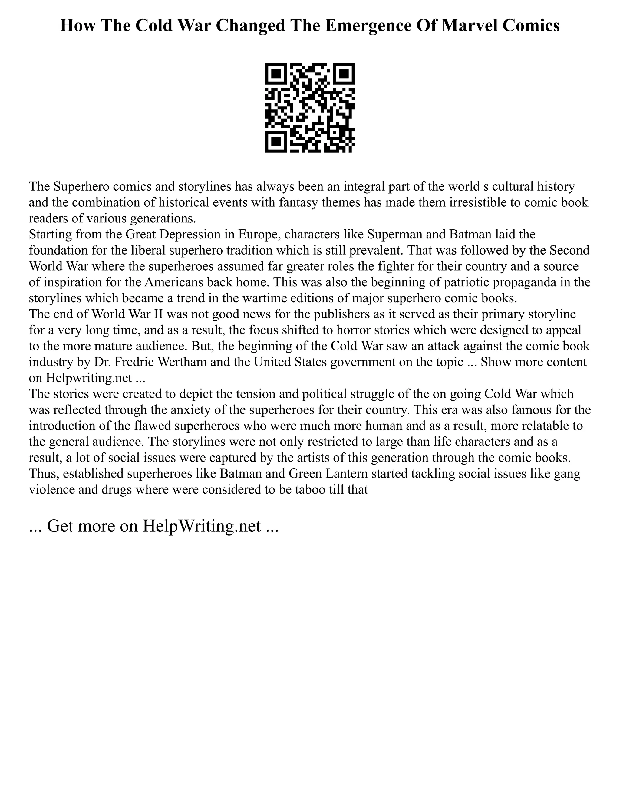 How The Cold War Changed The Emergence Of Marvel Comics
The Superhero comics and storylines has always been an integral part of the world s cultural history
and the combination of historical events with fantasy themes has made them irresistible to comic book
readers of various generations.
Starting from the Great Depression in Europe, characters like Superman and Batman laid the
foundation for the liberal superhero tradition which is still prevalent. That was followed by the Second
World War where the superheroes assumed far greater roles the fighter for their country and a source
of inspiration for the Americans back home. This was also the beginning of patriotic propaganda in the
storylines which became a trend in the wartime editions of major superhero comic books.
The end of World War II was not good news for the publishers as it served as their primary storyline
for a very long time, and as a result, the focus shifted to horror stories which were designed to appeal
to the more mature audience. But, the beginning of the Cold War saw an attack against the comic book
industry by Dr. Fredric Wertham and the United States government on the topic ... Show more content
on Helpwriting.net ...
The stories were created to depict the tension and political struggle of the on going Cold War which
was reflected through the anxiety of the superheroes for their country. This era was also famous for the
introduction of the flawed superheroes who were much more human and as a result, more relatable to
the general audience. The storylines were not only restricted to large than life characters and as a
result, a lot of social issues were captured by the artists of this generation through the comic books.
Thus, established superheroes like Batman and Green Lantern started tackling social issues like gang
violence and drugs where were considered to be taboo till that
... Get more on HelpWriting.net ...
 