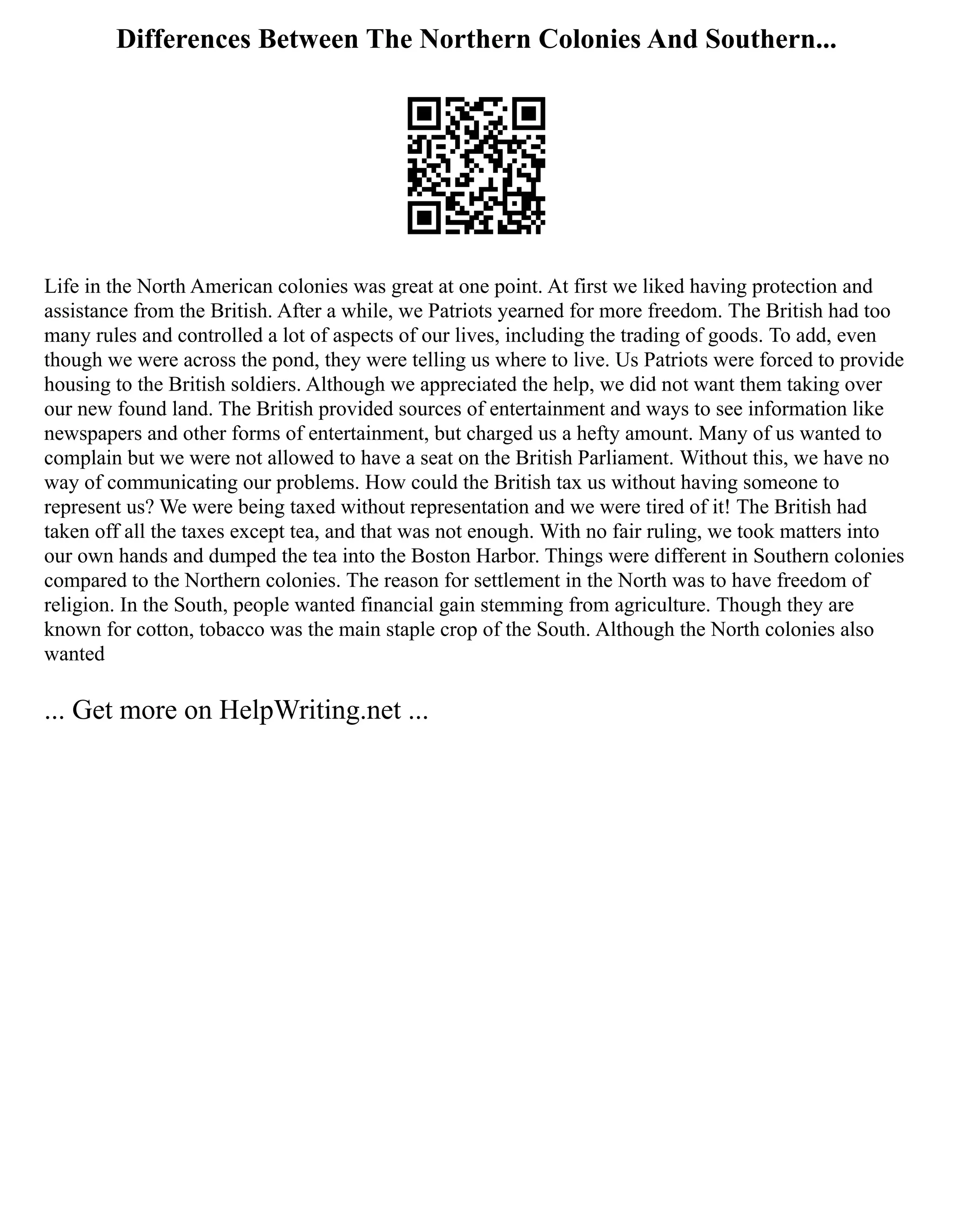 Differences Between The Northern Colonies And Southern...
Life in the North American colonies was great at one point. At first we liked having protection and
assistance from the British. After a while, we Patriots yearned for more freedom. The British had too
many rules and controlled a lot of aspects of our lives, including the trading of goods. To add, even
though we were across the pond, they were telling us where to live. Us Patriots were forced to provide
housing to the British soldiers. Although we appreciated the help, we did not want them taking over
our new found land. The British provided sources of entertainment and ways to see information like
newspapers and other forms of entertainment, but charged us a hefty amount. Many of us wanted to
complain but we were not allowed to have a seat on the British Parliament. Without this, we have no
way of communicating our problems. How could the British tax us without having someone to
represent us? We were being taxed without representation and we were tired of it! The British had
taken off all the taxes except tea, and that was not enough. With no fair ruling, we took matters into
our own hands and dumped the tea into the Boston Harbor. Things were different in Southern colonies
compared to the Northern colonies. The reason for settlement in the North was to have freedom of
religion. In the South, people wanted financial gain stemming from agriculture. Though they are
known for cotton, tobacco was the main staple crop of the South. Although the North colonies also
wanted
... Get more on HelpWriting.net ...
 