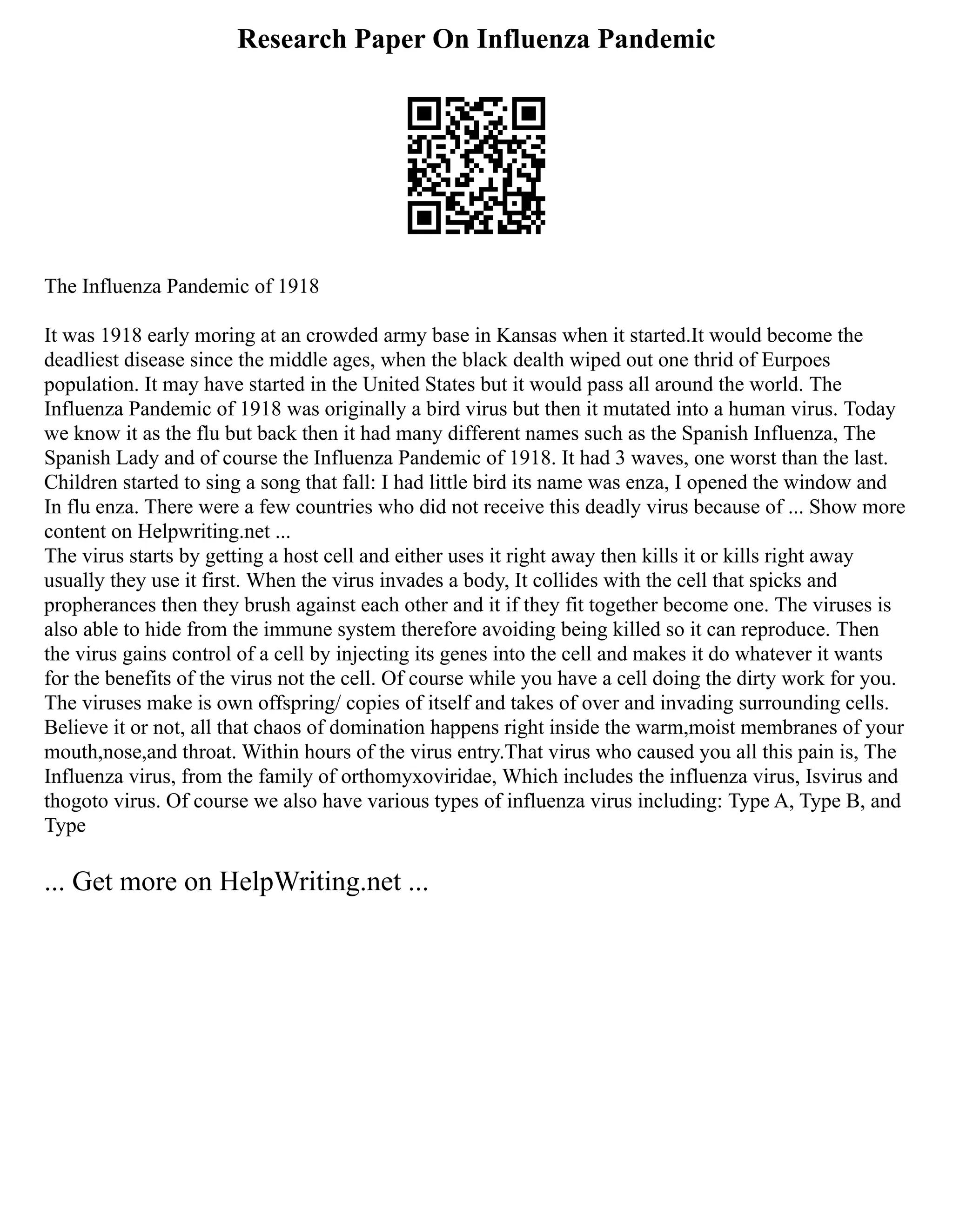 Research Paper On Influenza Pandemic
The Influenza Pandemic of 1918
It was 1918 early moring at an crowded army base in Kansas when it started.It would become the
deadliest disease since the middle ages, when the black dealth wiped out one thrid of Eurpoes
population. It may have started in the United States but it would pass all around the world. The
Influenza Pandemic of 1918 was originally a bird virus but then it mutated into a human virus. Today
we know it as the flu but back then it had many different names such as the Spanish Influenza, The
Spanish Lady and of course the Influenza Pandemic of 1918. It had 3 waves, one worst than the last.
Children started to sing a song that fall: I had little bird its name was enza, I opened the window and
In flu enza. There were a few countries who did not receive this deadly virus because of ... Show more
content on Helpwriting.net ...
The virus starts by getting a host cell and either uses it right away then kills it or kills right away
usually they use it first. When the virus invades a body, It collides with the cell that spicks and
propherances then they brush against each other and it if they fit together become one. The viruses is
also able to hide from the immune system therefore avoiding being killed so it can reproduce. Then
the virus gains control of a cell by injecting its genes into the cell and makes it do whatever it wants
for the benefits of the virus not the cell. Of course while you have a cell doing the dirty work for you.
The viruses make is own offspring/ copies of itself and takes of over and invading surrounding cells.
Believe it or not, all that chaos of domination happens right inside the warm,moist membranes of your
mouth,nose,and throat. Within hours of the virus entry.That virus who caused you all this pain is, The
Influenza virus, from the family of orthomyxoviridae, Which includes the influenza virus, Isvirus and
thogoto virus. Of course we also have various types of influenza virus including: Type A, Type B, and
Type
... Get more on HelpWriting.net ...
 