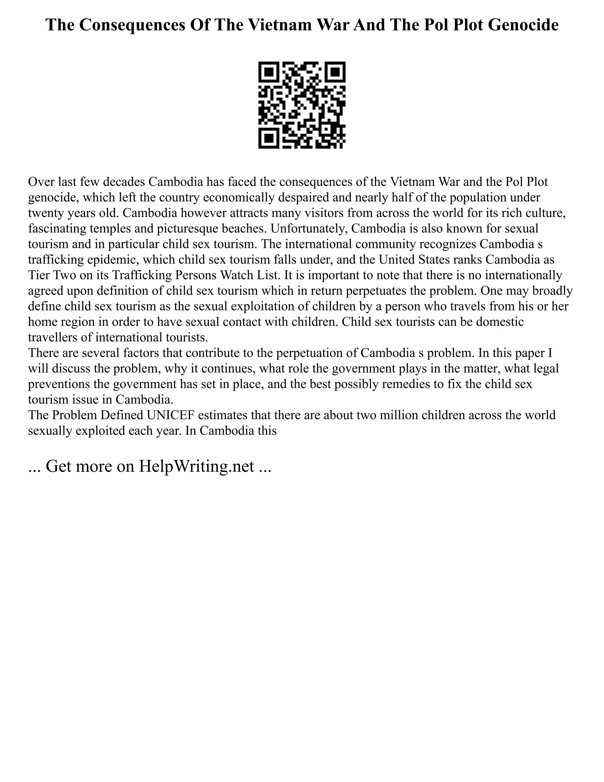 The Consequences Of The Vietnam War And The Pol Plot Genocide
Over last few decades Cambodia has faced the consequences of the Vietnam War and the Pol Plot
genocide, which left the country economically despaired and nearly half of the population under
twenty years old. Cambodia however attracts many visitors from across the world for its rich culture,
fascinating temples and picturesque beaches. Unfortunately, Cambodia is also known for sexual
tourism and in particular child sex tourism. The international community recognizes Cambodia s
trafficking epidemic, which child sex tourism falls under, and the United States ranks Cambodia as
Tier Two on its Trafficking Persons Watch List. It is important to note that there is no internationally
agreed upon definition of child sex tourism which in return perpetuates the problem. One may broadly
define child sex tourism as the sexual exploitation of children by a person who travels from his or her
home region in order to have sexual contact with children. Child sex tourists can be domestic
travellers of international tourists.
There are several factors that contribute to the perpetuation of Cambodia s problem. In this paper I
will discuss the problem, why it continues, what role the government plays in the matter, what legal
preventions the government has set in place, and the best possibly remedies to fix the child sex
tourism issue in Cambodia.
The Problem Defined UNICEF estimates that there are about two million children across the world
sexually exploited each year. In Cambodia this
... Get more on HelpWriting.net ...
 