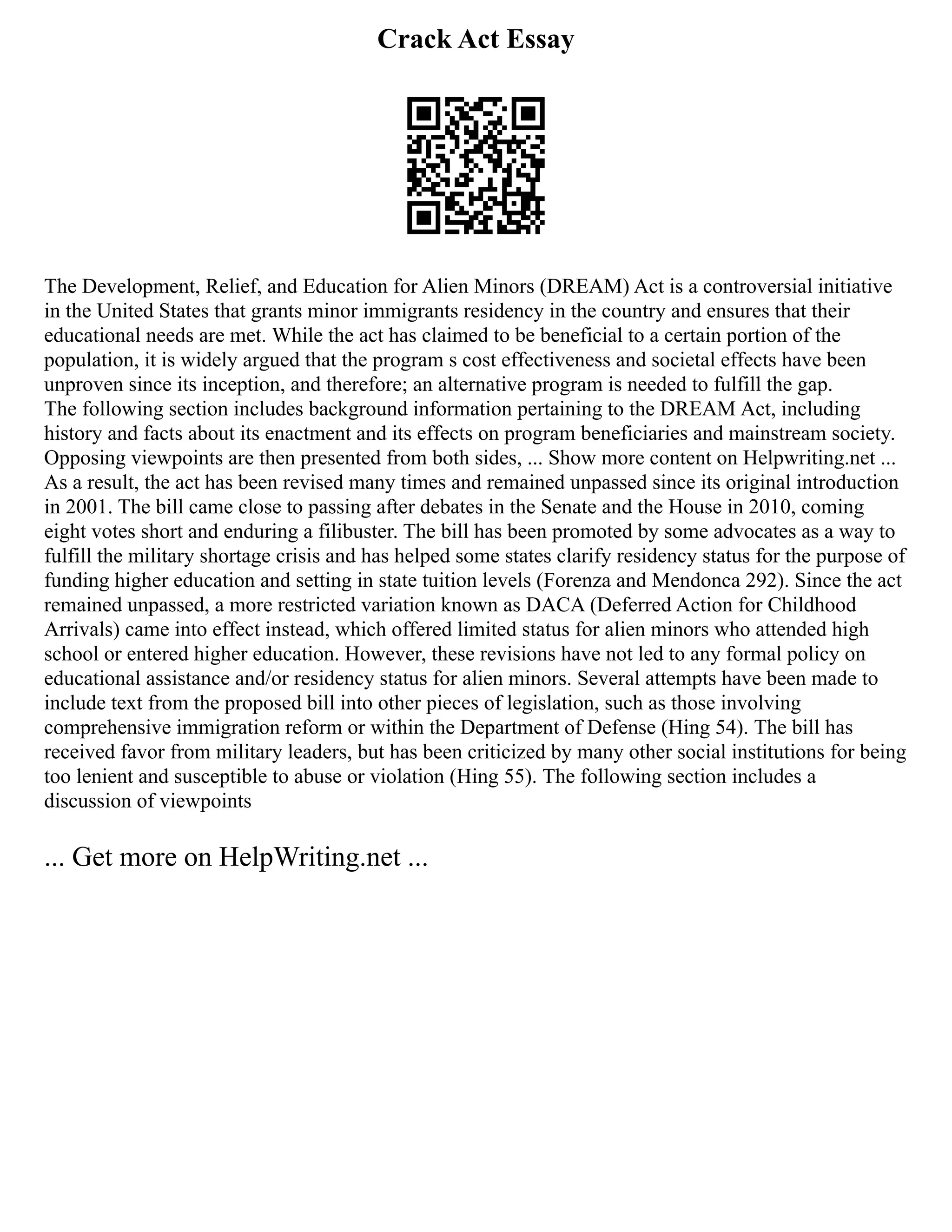 Crack Act Essay
The Development, Relief, and Education for Alien Minors (DREAM) Act is a controversial initiative
in the United States that grants minor immigrants residency in the country and ensures that their
educational needs are met. While the act has claimed to be beneficial to a certain portion of the
population, it is widely argued that the program s cost effectiveness and societal effects have been
unproven since its inception, and therefore; an alternative program is needed to fulfill the gap.
The following section includes background information pertaining to the DREAM Act, including
history and facts about its enactment and its effects on program beneficiaries and mainstream society.
Opposing viewpoints are then presented from both sides, ... Show more content on Helpwriting.net ...
As a result, the act has been revised many times and remained unpassed since its original introduction
in 2001. The bill came close to passing after debates in the Senate and the House in 2010, coming
eight votes short and enduring a filibuster. The bill has been promoted by some advocates as a way to
fulfill the military shortage crisis and has helped some states clarify residency status for the purpose of
funding higher education and setting in state tuition levels (Forenza and Mendonca 292). Since the act
remained unpassed, a more restricted variation known as DACA (Deferred Action for Childhood
Arrivals) came into effect instead, which offered limited status for alien minors who attended high
school or entered higher education. However, these revisions have not led to any formal policy on
educational assistance and/or residency status for alien minors. Several attempts have been made to
include text from the proposed bill into other pieces of legislation, such as those involving
comprehensive immigration reform or within the Department of Defense (Hing 54). The bill has
received favor from military leaders, but has been criticized by many other social institutions for being
too lenient and susceptible to abuse or violation (Hing 55). The following section includes a
discussion of viewpoints
... Get more on HelpWriting.net ...
 