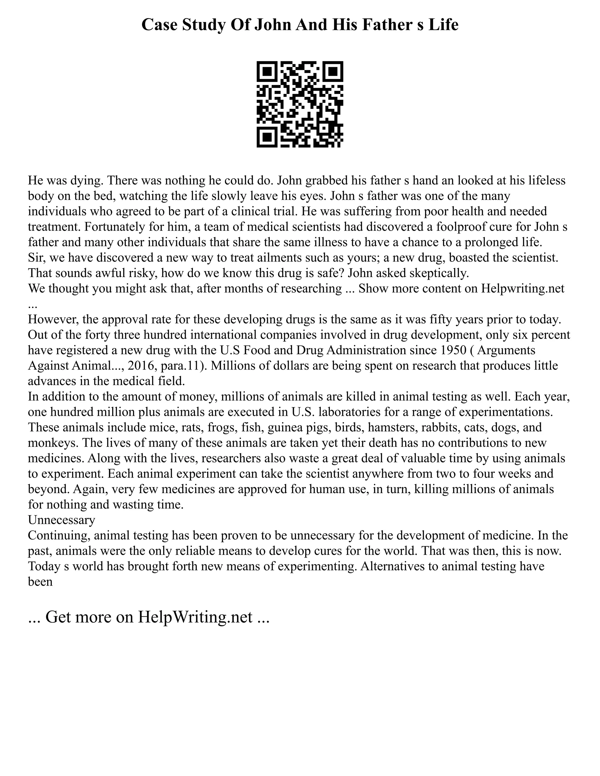 Case Study Of John And His Father s Life
He was dying. There was nothing he could do. John grabbed his father s hand an looked at his lifeless
body on the bed, watching the life slowly leave his eyes. John s father was one of the many
individuals who agreed to be part of a clinical trial. He was suffering from poor health and needed
treatment. Fortunately for him, a team of medical scientists had discovered a foolproof cure for John s
father and many other individuals that share the same illness to have a chance to a prolonged life.
Sir, we have discovered a new way to treat ailments such as yours; a new drug, boasted the scientist.
That sounds awful risky, how do we know this drug is safe? John asked skeptically.
We thought you might ask that, after months of researching ... Show more content on Helpwriting.net
...
However, the approval rate for these developing drugs is the same as it was fifty years prior to today.
Out of the forty three hundred international companies involved in drug development, only six percent
have registered a new drug with the U.S Food and Drug Administration since 1950 ( Arguments
Against Animal..., 2016, para.11). Millions of dollars are being spent on research that produces little
advances in the medical field.
In addition to the amount of money, millions of animals are killed in animal testing as well. Each year,
one hundred million plus animals are executed in U.S. laboratories for a range of experimentations.
These animals include mice, rats, frogs, fish, guinea pigs, birds, hamsters, rabbits, cats, dogs, and
monkeys. The lives of many of these animals are taken yet their death has no contributions to new
medicines. Along with the lives, researchers also waste a great deal of valuable time by using animals
to experiment. Each animal experiment can take the scientist anywhere from two to four weeks and
beyond. Again, very few medicines are approved for human use, in turn, killing millions of animals
for nothing and wasting time.
Unnecessary
Continuing, animal testing has been proven to be unnecessary for the development of medicine. In the
past, animals were the only reliable means to develop cures for the world. That was then, this is now.
Today s world has brought forth new means of experimenting. Alternatives to animal testing have
been
... Get more on HelpWriting.net ...
 