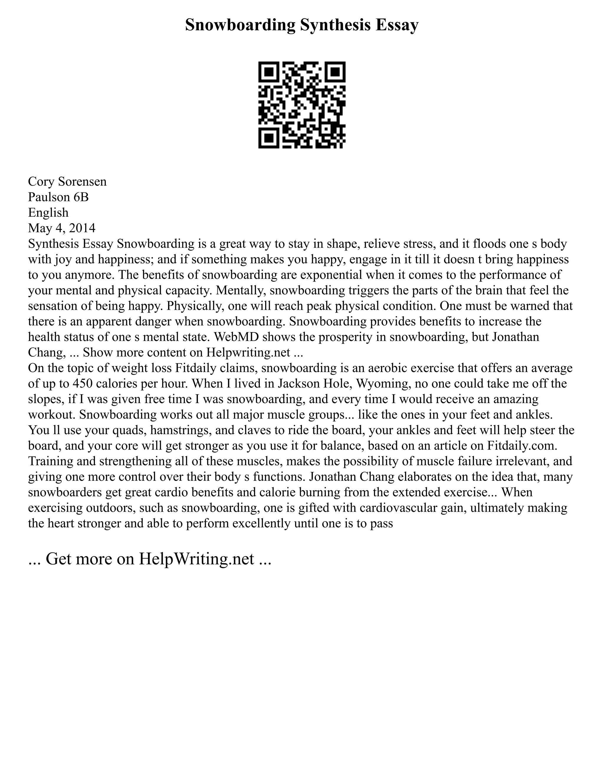 Snowboarding Synthesis Essay
Cory Sorensen
Paulson 6B
English
May 4, 2014
Synthesis Essay Snowboarding is a great way to stay in shape, relieve stress, and it floods one s body
with joy and happiness; and if something makes you happy, engage in it till it doesn t bring happiness
to you anymore. The benefits of snowboarding are exponential when it comes to the performance of
your mental and physical capacity. Mentally, snowboarding triggers the parts of the brain that feel the
sensation of being happy. Physically, one will reach peak physical condition. One must be warned that
there is an apparent danger when snowboarding. Snowboarding provides benefits to increase the
health status of one s mental state. WebMD shows the prosperity in snowboarding, but Jonathan
Chang, ... Show more content on Helpwriting.net ...
On the topic of weight loss Fitdaily claims, snowboarding is an aerobic exercise that offers an average
of up to 450 calories per hour. When I lived in Jackson Hole, Wyoming, no one could take me off the
slopes, if I was given free time I was snowboarding, and every time I would receive an amazing
workout. Snowboarding works out all major muscle groups... like the ones in your feet and ankles.
You ll use your quads, hamstrings, and claves to ride the board, your ankles and feet will help steer the
board, and your core will get stronger as you use it for balance, based on an article on Fitdaily.com.
Training and strengthening all of these muscles, makes the possibility of muscle failure irrelevant, and
giving one more control over their body s functions. Jonathan Chang elaborates on the idea that, many
snowboarders get great cardio benefits and calorie burning from the extended exercise... When
exercising outdoors, such as snowboarding, one is gifted with cardiovascular gain, ultimately making
the heart stronger and able to perform excellently until one is to pass
... Get more on HelpWriting.net ...
 