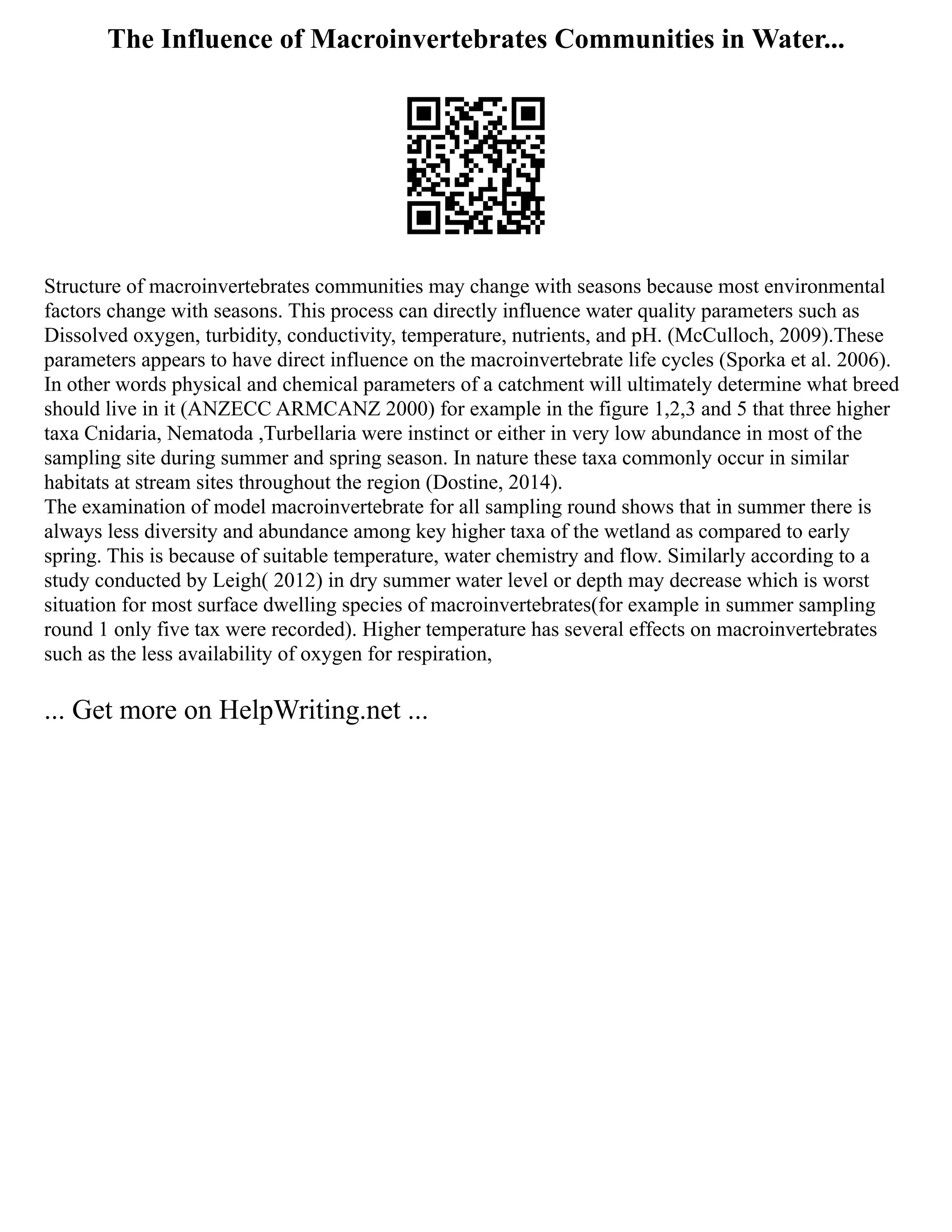The Influence of Macroinvertebrates Communities in Water...
Structure of macroinvertebrates communities may change with seasons because most environmental
factors change with seasons. This process can directly influence water quality parameters such as
Dissolved oxygen, turbidity, conductivity, temperature, nutrients, and pH. (McCulloch, 2009).These
parameters appears to have direct influence on the macroinvertebrate life cycles (Sporka et al. 2006).
In other words physical and chemical parameters of a catchment will ultimately determine what breed
should live in it (ANZECC ARMCANZ 2000) for example in the figure 1,2,3 and 5 that three higher
taxa Cnidaria, Nematoda ,Turbellaria were instinct or either in very low abundance in most of the
sampling site during summer and spring season. In nature these taxa commonly occur in similar
habitats at stream sites throughout the region (Dostine, 2014).
The examination of model macroinvertebrate for all sampling round shows that in summer there is
always less diversity and abundance among key higher taxa of the wetland as compared to early
spring. This is because of suitable temperature, water chemistry and flow. Similarly according to a
study conducted by Leigh( 2012) in dry summer water level or depth may decrease which is worst
situation for most surface dwelling species of macroinvertebrates(for example in summer sampling
round 1 only five tax were recorded). Higher temperature has several effects on macroinvertebrates
such as the less availability of oxygen for respiration,
... Get more on HelpWriting.net ...
 