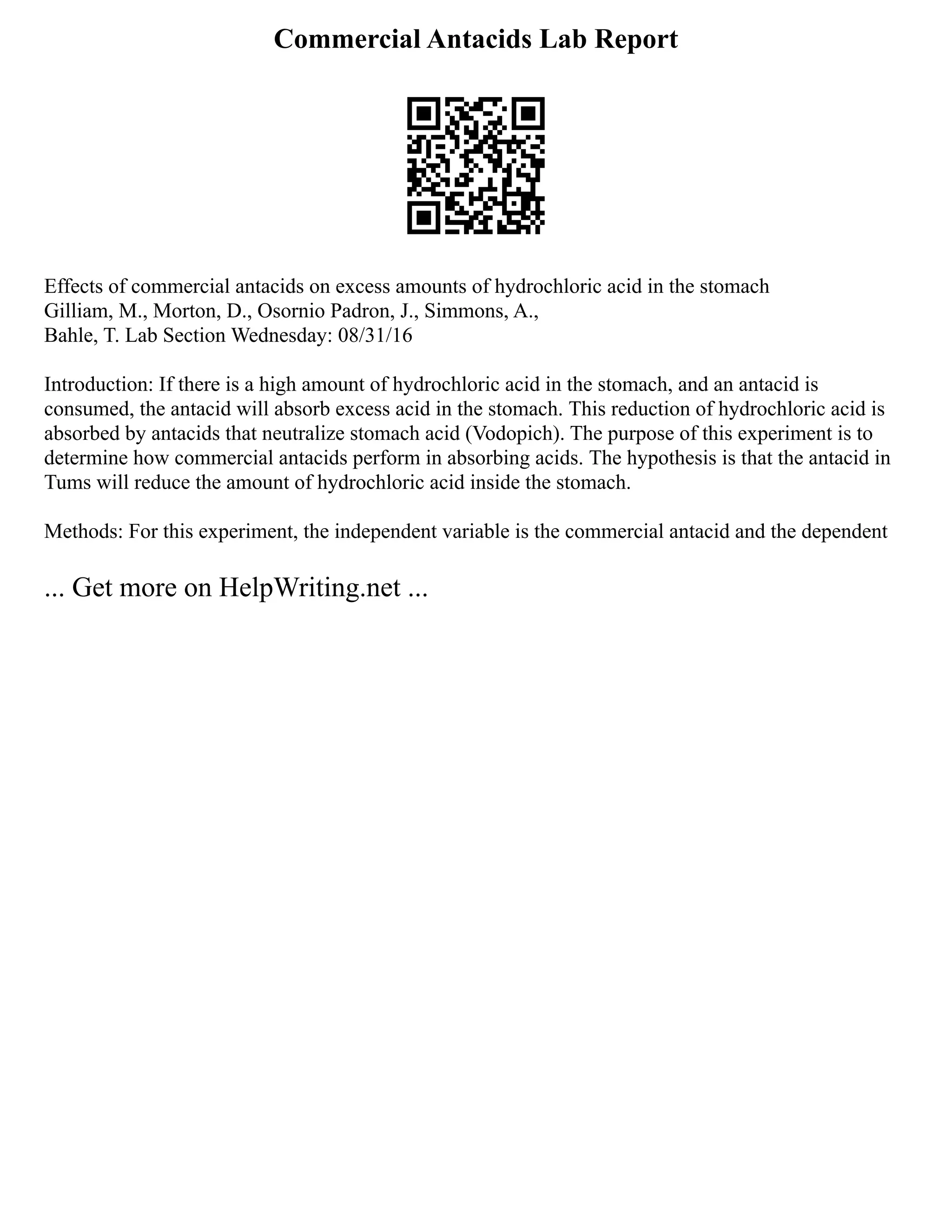 Commercial Antacids Lab Report
Effects of commercial antacids on excess amounts of hydrochloric acid in the stomach
Gilliam, M., Morton, D., Osornio Padron, J., Simmons, A.,
Bahle, T. Lab Section Wednesday: 08/31/16
Introduction: If there is a high amount of hydrochloric acid in the stomach, and an antacid is
consumed, the antacid will absorb excess acid in the stomach. This reduction of hydrochloric acid is
absorbed by antacids that neutralize stomach acid (Vodopich). The purpose of this experiment is to
determine how commercial antacids perform in absorbing acids. The hypothesis is that the antacid in
Tums will reduce the amount of hydrochloric acid inside the stomach.
Methods: For this experiment, the independent variable is the commercial antacid and the dependent
... Get more on HelpWriting.net ...
 