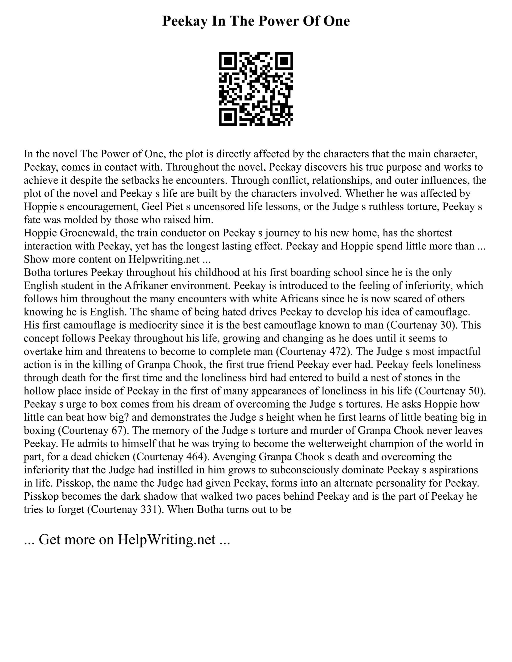 Peekay In The Power Of One
In the novel The Power of One, the plot is directly affected by the characters that the main character,
Peekay, comes in contact with. Throughout the novel, Peekay discovers his true purpose and works to
achieve it despite the setbacks he encounters. Through conflict, relationships, and outer influences, the
plot of the novel and Peekay s life are built by the characters involved. Whether he was affected by
Hoppie s encouragement, Geel Piet s uncensored life lessons, or the Judge s ruthless torture, Peekay s
fate was molded by those who raised him.
Hoppie Groenewald, the train conductor on Peekay s journey to his new home, has the shortest
interaction with Peekay, yet has the longest lasting effect. Peekay and Hoppie spend little more than ...
Show more content on Helpwriting.net ...
Botha tortures Peekay throughout his childhood at his first boarding school since he is the only
English student in the Afrikaner environment. Peekay is introduced to the feeling of inferiority, which
follows him throughout the many encounters with white Africans since he is now scared of others
knowing he is English. The shame of being hated drives Peekay to develop his idea of camouflage.
His first camouflage is mediocrity since it is the best camouflage known to man (Courtenay 30). This
concept follows Peekay throughout his life, growing and changing as he does until it seems to
overtake him and threatens to become to complete man (Courtenay 472). The Judge s most impactful
action is in the killing of Granpa Chook, the first true friend Peekay ever had. Peekay feels loneliness
through death for the first time and the loneliness bird had entered to build a nest of stones in the
hollow place inside of Peekay in the first of many appearances of loneliness in his life (Courtenay 50).
Peekay s urge to box comes from his dream of overcoming the Judge s tortures. He asks Hoppie how
little can beat how big? and demonstrates the Judge s height when he first learns of little beating big in
boxing (Courtenay 67). The memory of the Judge s torture and murder of Granpa Chook never leaves
Peekay. He admits to himself that he was trying to become the welterweight champion of the world in
part, for a dead chicken (Courtenay 464). Avenging Granpa Chook s death and overcoming the
inferiority that the Judge had instilled in him grows to subconsciously dominate Peekay s aspirations
in life. Pisskop, the name the Judge had given Peekay, forms into an alternate personality for Peekay.
Pisskop becomes the dark shadow that walked two paces behind Peekay and is the part of Peekay he
tries to forget (Courtenay 331). When Botha turns out to be
... Get more on HelpWriting.net ...
 