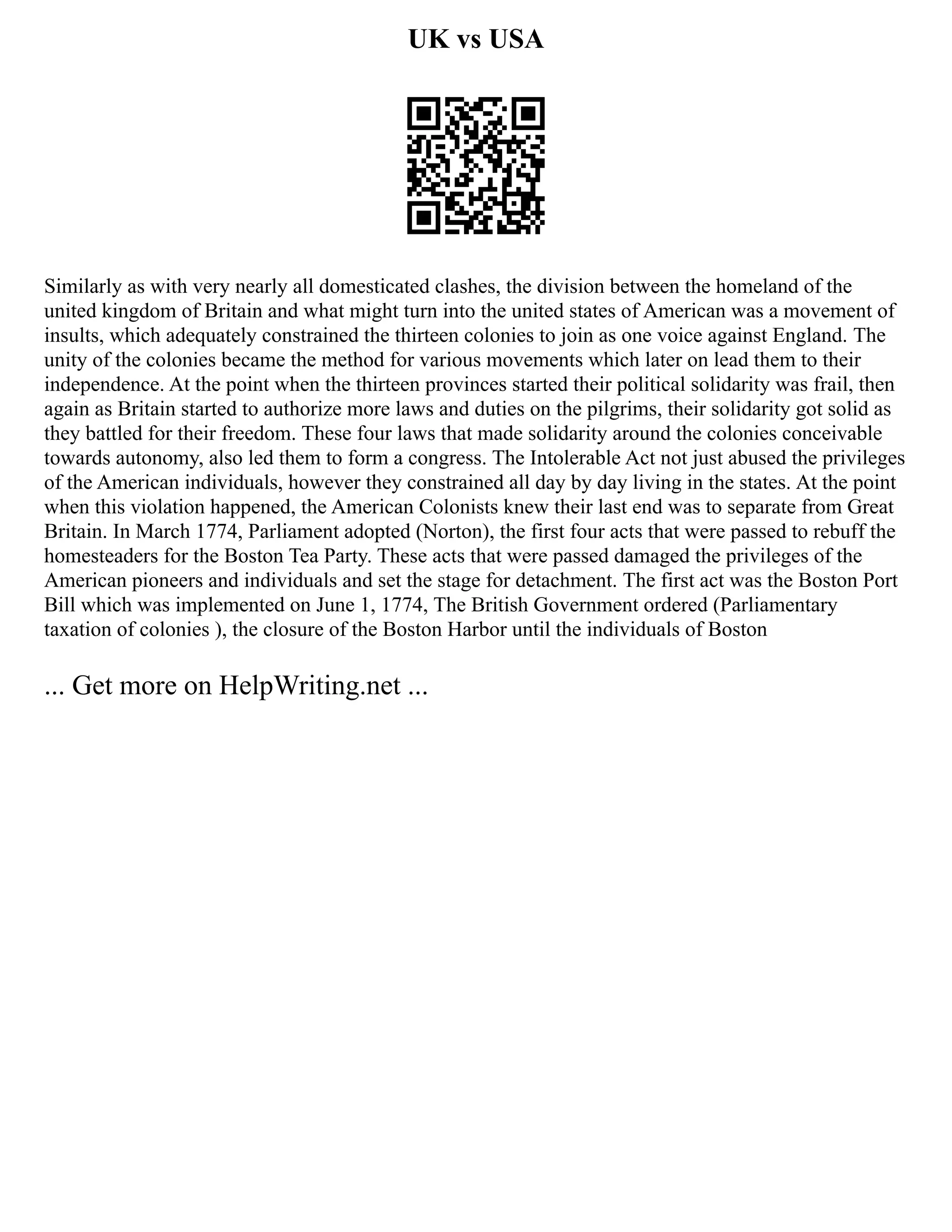 UK vs USA
Similarly as with very nearly all domesticated clashes, the division between the homeland of the
united kingdom of Britain and what might turn into the united states of American was a movement of
insults, which adequately constrained the thirteen colonies to join as one voice against England. The
unity of the colonies became the method for various movements which later on lead them to their
independence. At the point when the thirteen provinces started their political solidarity was frail, then
again as Britain started to authorize more laws and duties on the pilgrims, their solidarity got solid as
they battled for their freedom. These four laws that made solidarity around the colonies conceivable
towards autonomy, also led them to form a congress. The Intolerable Act not just abused the privileges
of the American individuals, however they constrained all day by day living in the states. At the point
when this violation happened, the American Colonists knew their last end was to separate from Great
Britain. In March 1774, Parliament adopted (Norton), the first four acts that were passed to rebuff the
homesteaders for the Boston Tea Party. These acts that were passed damaged the privileges of the
American pioneers and individuals and set the stage for detachment. The first act was the Boston Port
Bill which was implemented on June 1, 1774, The British Government ordered (Parliamentary
taxation of colonies ), the closure of the Boston Harbor until the individuals of Boston
... Get more on HelpWriting.net ...
 