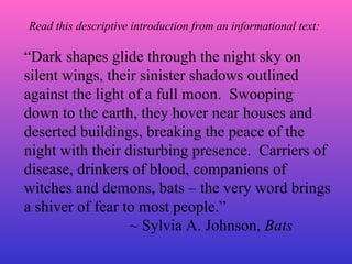 “ Dark shapes glide through the night sky on silent wings, their sinister shadows outlined against the light of a full moon.  Swooping down to the earth, they hover near houses and deserted buildings, breaking the peace of the night with their disturbing presence.  Carriers of disease, drinkers of blood, companions of witches and demons, bats – the very word brings a shiver of fear to most people.” ~ Sylvia A. Johnson,  Bats Read this descriptive introduction from an informational text: 