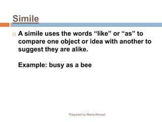 Simile
 A simile uses the words “like” or “as” to
compare one object or idea with another to
suggest they are alike.
Example: busy as a bee
Prepared by Maria Ahmad
 