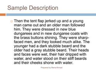 Sample Description
 Then the tent flap jerked up and a young
man came out and an older man followed
him. They were dressed in new blue
dungarees and in new dungaree coats with
the brass buttons shining. They were sharp-
faced men, and they looked much alike. The
younger had a dark stubble beard and the
older had a gray stubble beard. Their heads
and faces were wet, their hair dripped with
water, and water stood on their stiff beards
and their cheeks shone with water.
Prepared by Maria Ahmad
 
