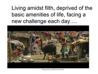 Living amidst filth, deprived of the
basic amenities of life, facing a
new challenge each day….
Prepared by Maria Ahmad
 
