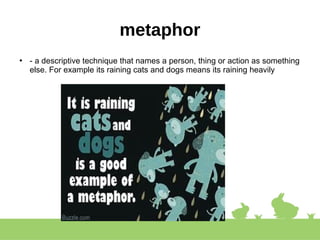 metaphor
●
- a descriptive technique that names a person, thing or action as something
else. For example its raining cats and dogs means its raining heavily