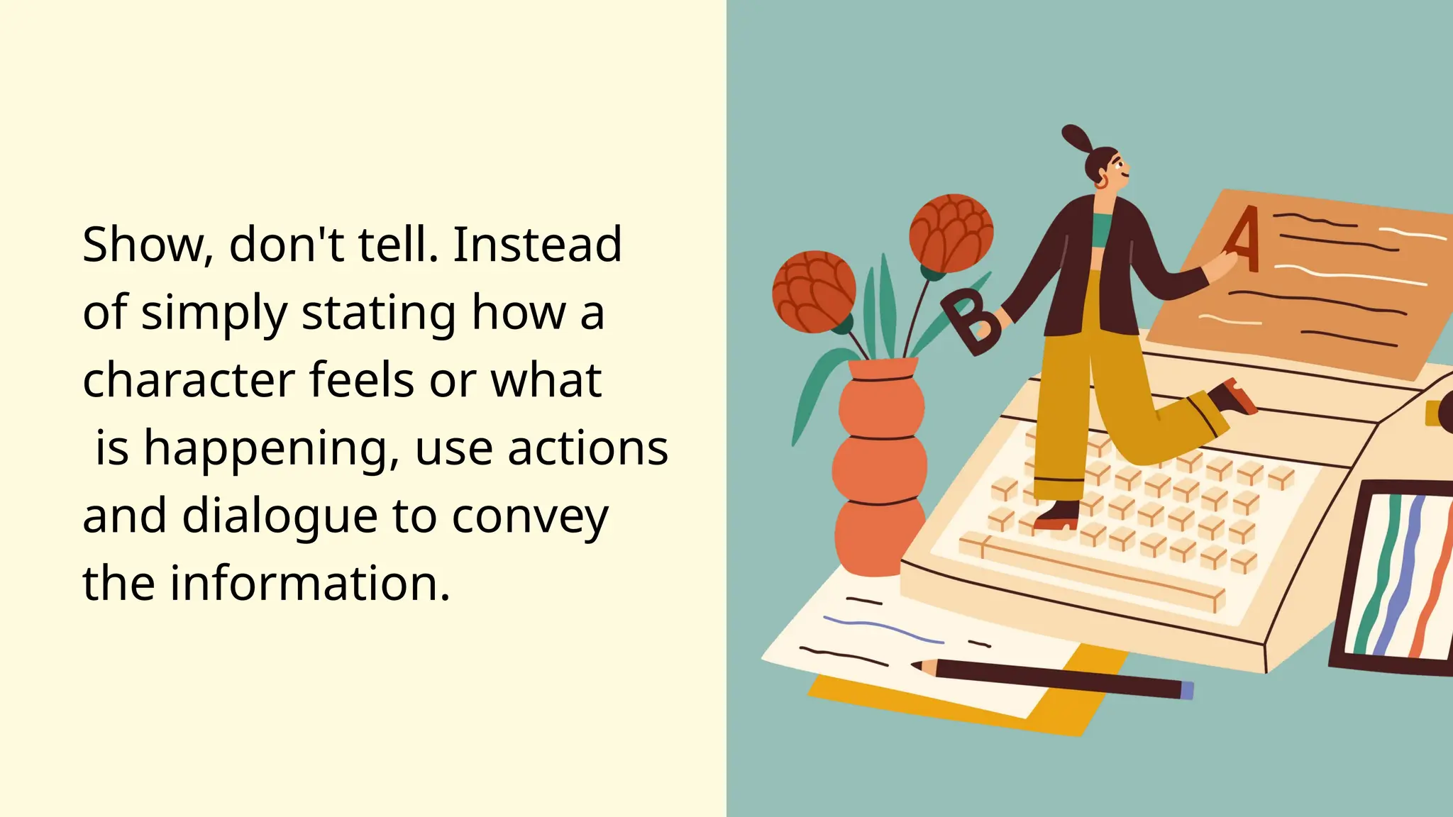 Show, don't tell. Instead
of simply stating how a
character feels or what
is happening, use actions
and dialogue to convey
the information.